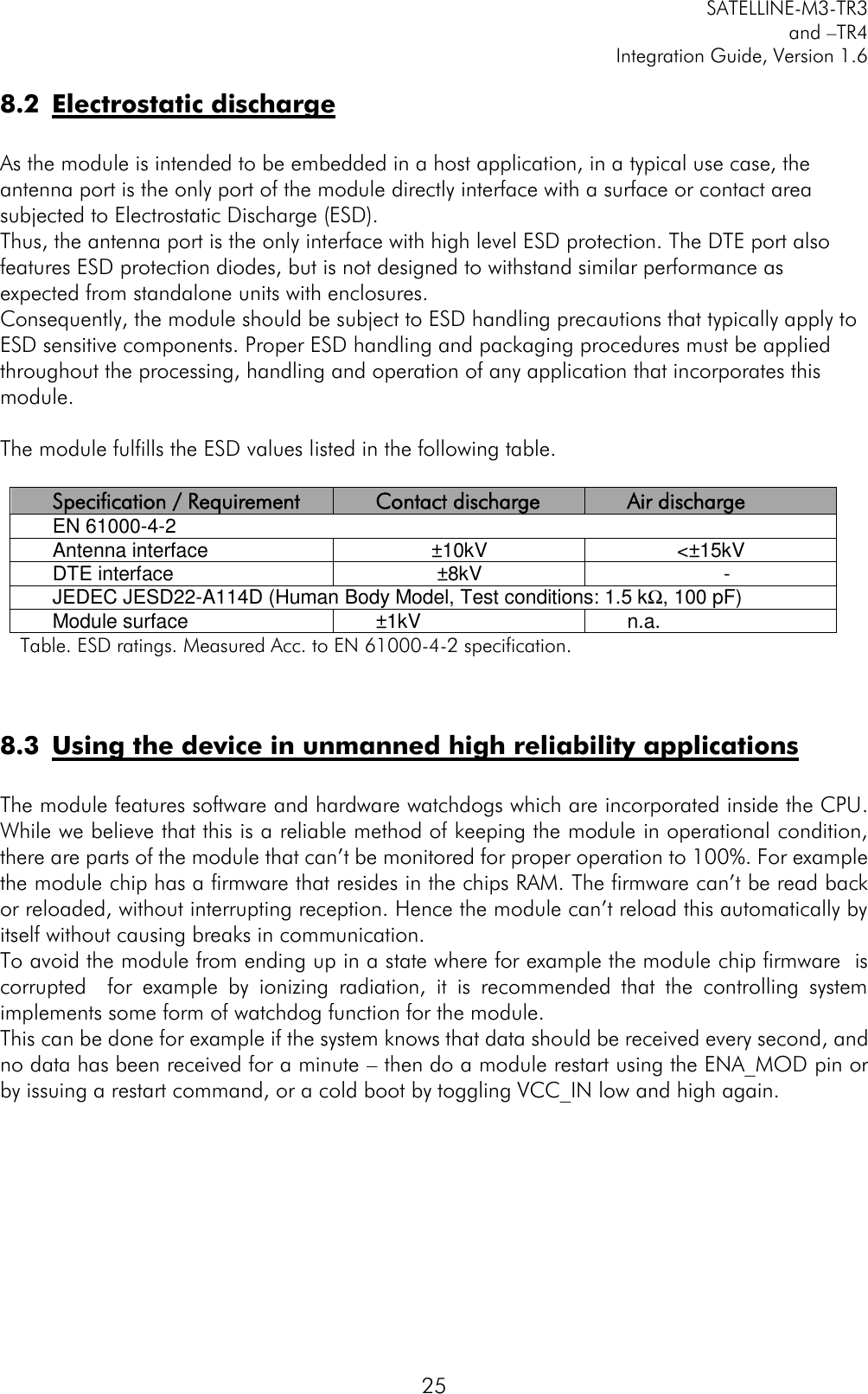         SATELLINE-M3-TR3 and –TR4 Integration Guide, Version 1.6  25 8.2 Electrostatic discharge   As the module is intended to be embedded in a host application, in a typical use case, the antenna port is the only port of the module directly interface with a surface or contact area subjected to Electrostatic Discharge (ESD). Thus, the antenna port is the only interface with high level ESD protection. The DTE port also features ESD protection diodes, but is not designed to withstand similar performance as expected from standalone units with enclosures. Consequently, the module should be subject to ESD handling precautions that typically apply to ESD sensitive components. Proper ESD handling and packaging procedures must be applied throughout the processing, handling and operation of any application that incorporates this module.  The module fulfills the ESD values listed in the following table.   Specification / Requirement Contact discharge Air discharge EN 61000-4-2 Antenna interface ±10kV &lt;±15kV DTE interface ±8kV - JEDEC JESD22-A114D (Human Body Model, Test conditions: 1.5 kΩ, 100 pF) Module surface ±1kV n.a. Table. ESD ratings. Measured Acc. to EN 61000-4-2 specification.   8.3 Using the device in unmanned high reliability applications   The module features software and hardware watchdogs which are incorporated inside the CPU. While we believe that this is a reliable method of keeping the module in operational condition, there are parts of the module that can’t be monitored for proper operation to 100%. For example the module chip has a firmware that resides in the chips RAM. The firmware can’t be read back or reloaded, without interrupting reception. Hence the module can’t reload this automatically by itself without causing breaks in communication.  To avoid the module from ending up in a state where for example the module chip firmware  is corrupted    for  example  by  ionizing  radiation,  it  is  recommended  that  the  controlling  system implements some form of watchdog function for the module.  This can be done for example if the system knows that data should be received every second, and no data has been received for a minute – then do a module restart using the ENA_MOD pin or by issuing a restart command, or a cold boot by toggling VCC_IN low and high again.      