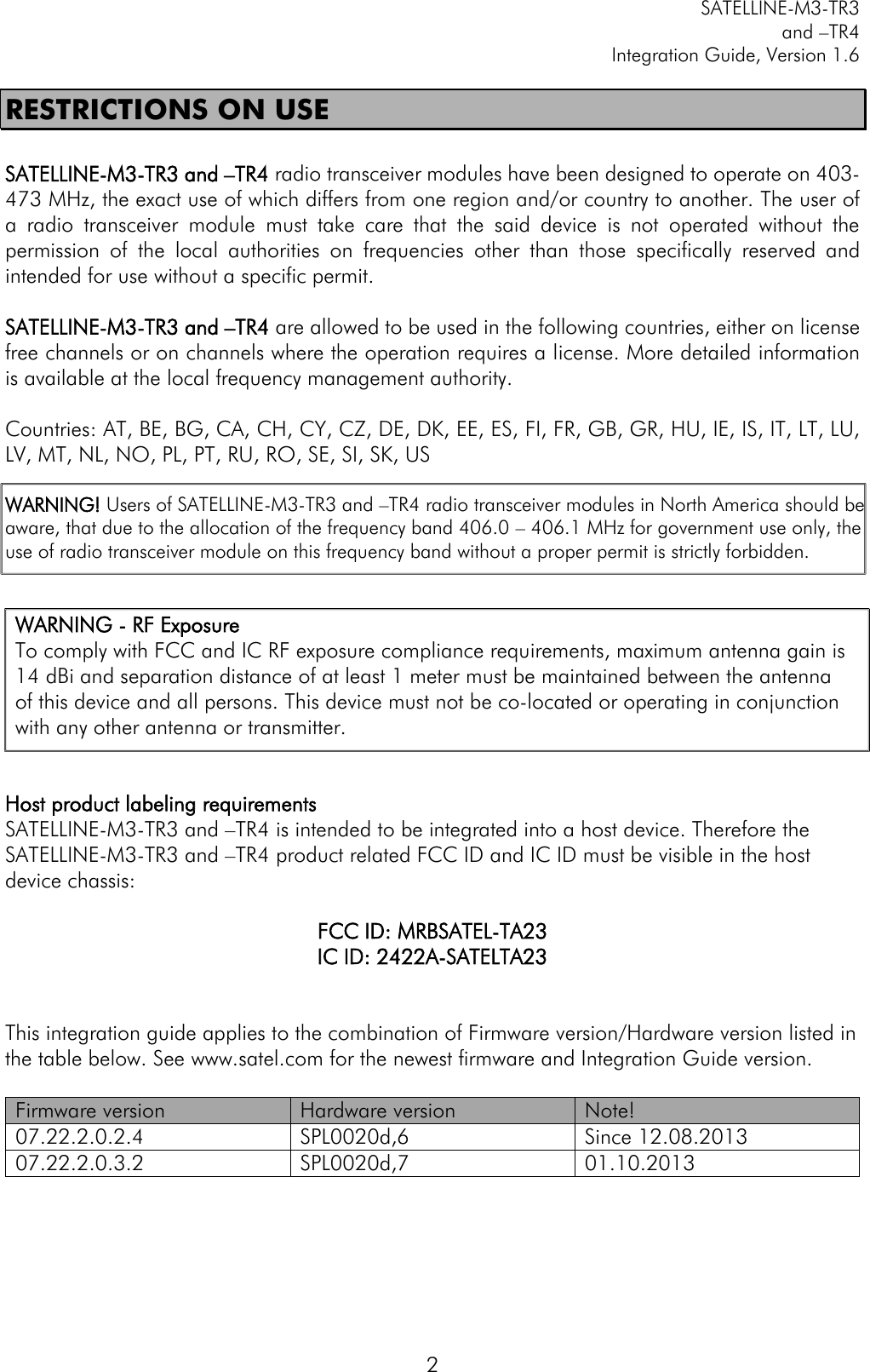         SATELLINE-M3-TR3 and –TR4 Integration Guide, Version 1.6  2 RESTRICTIONS ON USE  SATELLINE-M3-TR3 and –TR4 radio transceiver modules have been designed to operate on 403-473 MHz, the exact use of which differs from one region and/or country to another. The user of a  radio  transceiver  module  must  take  care  that  the  said  device  is  not  operated  without  the permission  of  the  local  authorities  on  frequencies  other  than  those  specifically  reserved  and intended for use without a specific permit.   SATELLINE-M3-TR3 and –TR4 are allowed to be used in the following countries, either on license free channels or on channels where the operation requires a license. More detailed information is available at the local frequency management authority.  Countries: AT, BE, BG, CA, CH, CY, CZ, DE, DK, EE, ES, FI, FR, GB, GR, HU, IE, IS, IT, LT, LU, LV, MT, NL, NO, PL, PT, RU, RO, SE, SI, SK, US  WARNING! Users of SATELLINE-M3-TR3 and –TR4 radio transceiver modules in North America should be aware, that due to the allocation of the frequency band 406.0 – 406.1 MHz for government use only, the use of radio transceiver module on this frequency band without a proper permit is strictly forbidden.          Host product labeling requirements SATELLINE-M3-TR3 and –TR4 is intended to be integrated into a host device. Therefore the SATELLINE-M3-TR3 and –TR4 product related FCC ID and IC ID must be visible in the host device chassis:   FCC ID: MRBSATEL-TA23 IC ID: 2422A-SATELTA23   This integration guide applies to the combination of Firmware version/Hardware version listed in the table below. See www.satel.com for the newest firmware and Integration Guide version.  Firmware version Hardware version Note! 07.22.2.0.2.4 SPL0020d,6 Since 12.08.2013 07.22.2.0.3.2 SPL0020d,7 01.10.2013  WARNING - RF Exposure  To comply with FCC and IC RF exposure compliance requirements, maximum antenna gain is 14 dBi and separation distance of at least 1 meter must be maintained between the antenna of this device and all persons. This device must not be co-located or operating in conjunction with any other antenna or transmitter. 