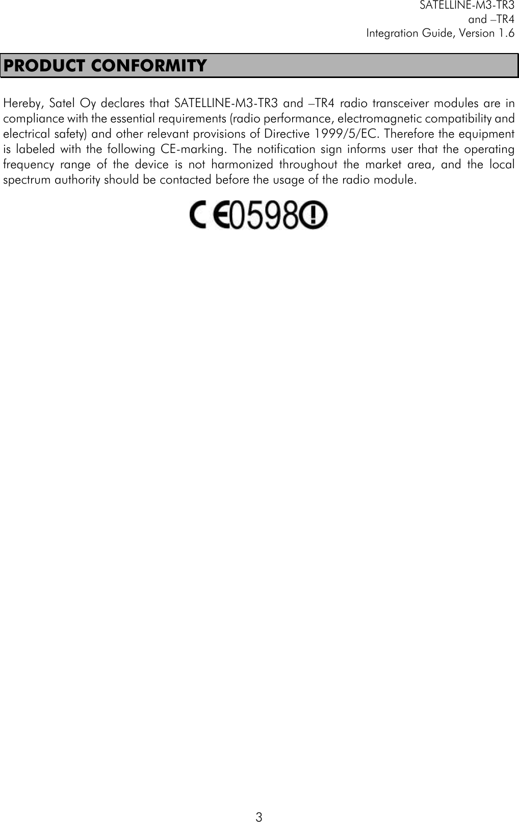         SATELLINE-M3-TR3 and –TR4 Integration Guide, Version 1.6  3 PRODUCT CONFORMITY  Hereby, Satel Oy declares that SATELLINE-M3-TR3 and –TR4 radio transceiver modules are in compliance with the essential requirements (radio performance, electromagnetic compatibility and electrical safety) and other relevant provisions of Directive 1999/5/EC. Therefore the equipment is labeled with the following CE-marking.  The notification sign informs user that the  operating frequency  range  of  the  device  is  not  harmonized  throughout  the  market  area,  and  the  local spectrum authority should be contacted before the usage of the radio module.      