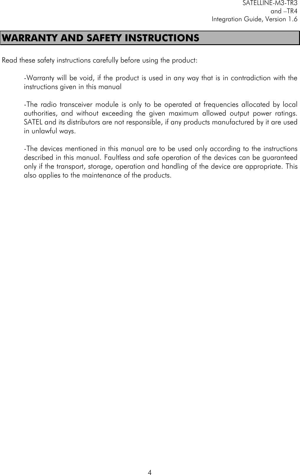         SATELLINE-M3-TR3 and –TR4 Integration Guide, Version 1.6  4 WARRANTY AND SAFETY INSTRUCTIONS  Read these safety instructions carefully before using the product:  -Warranty will be void, if the product is used in any way that is in contradiction with the instructions given in this manual  -The  radio  transceiver module  is  only  to be  operated  at  frequencies allocated  by  local authorities,  and  without  exceeding  the  given  maximum  allowed  output  power  ratings. SATEL and its distributors are not responsible, if any products manufactured by it are used in unlawful ways.   -The devices mentioned in this manual are to be used only according to the instructions described in this manual. Faultless and safe operation of the devices can be guaranteed only if the transport, storage, operation and handling of the device are appropriate. This also applies to the maintenance of the products.    