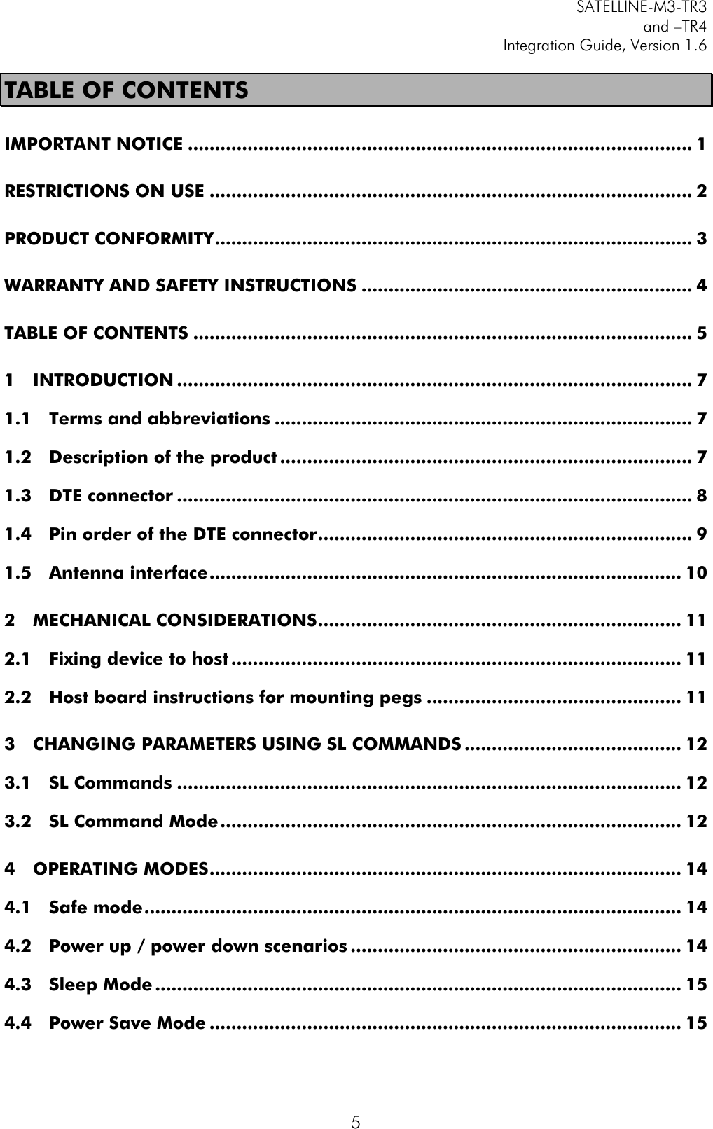         SATELLINE-M3-TR3 and –TR4 Integration Guide, Version 1.6  5 TABLE OF CONTENTS IMPORTANT NOTICE ............................................................................................. 1 RESTRICTIONS ON USE ......................................................................................... 2 PRODUCT CONFORMITY ........................................................................................ 3 WARRANTY AND SAFETY INSTRUCTIONS ............................................................. 4 TABLE OF CONTENTS ............................................................................................ 5 1 INTRODUCTION ............................................................................................... 7 1.1 Terms and abbreviations ............................................................................. 7 1.2 Description of the product ............................................................................ 7 1.3 DTE connector ............................................................................................... 8 1.4 Pin order of the DTE connector ..................................................................... 9 1.5 Antenna interface ....................................................................................... 10 2 MECHANICAL CONSIDERATIONS ................................................................... 11 2.1 Fixing device to host ................................................................................... 11 2.2 Host board instructions for mounting pegs ............................................... 11 3 CHANGING PARAMETERS USING SL COMMANDS ........................................ 12 3.1 SL Commands ............................................................................................. 12 3.2 SL Command Mode ..................................................................................... 12 4 OPERATING MODES ....................................................................................... 14 4.1 Safe mode ................................................................................................... 14 4.2 Power up / power down scenarios ............................................................. 14 4.3 Sleep Mode ................................................................................................. 15 4.4 Power Save Mode ....................................................................................... 15 