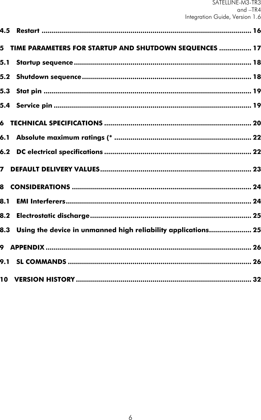         SATELLINE-M3-TR3 and –TR4 Integration Guide, Version 1.6  6 4.5 Restart  ........................................................................................................ 16 5 TIME PARAMETERS FOR STARTUP AND SHUTDOWN SEQUENCES ................ 17 5.1 Startup sequence ........................................................................................ 18 5.2 Shutdown sequence .................................................................................... 18 5.3 Stat pin ....................................................................................................... 19 5.4 Service pin .................................................................................................. 19 6 TECHNICAL SPECIFICATIONS ......................................................................... 20 6.1 Absolute maximum ratings (* .................................................................... 22 6.2 DC electrical specifications ......................................................................... 22 7 DEFAULT DELIVERY VALUES ........................................................................... 23 8 CONSIDERATIONS ......................................................................................... 24 8.1 EMI Interferers ............................................................................................ 24 8.2 Electrostatic discharge ................................................................................ 25 8.3 Using the device in unmanned high reliability applications ..................... 25 9 APPENDIX ...................................................................................................... 26 9.1 SL COMMANDS ........................................................................................... 26 10 VERSION HISTORY ....................................................................................... 32   