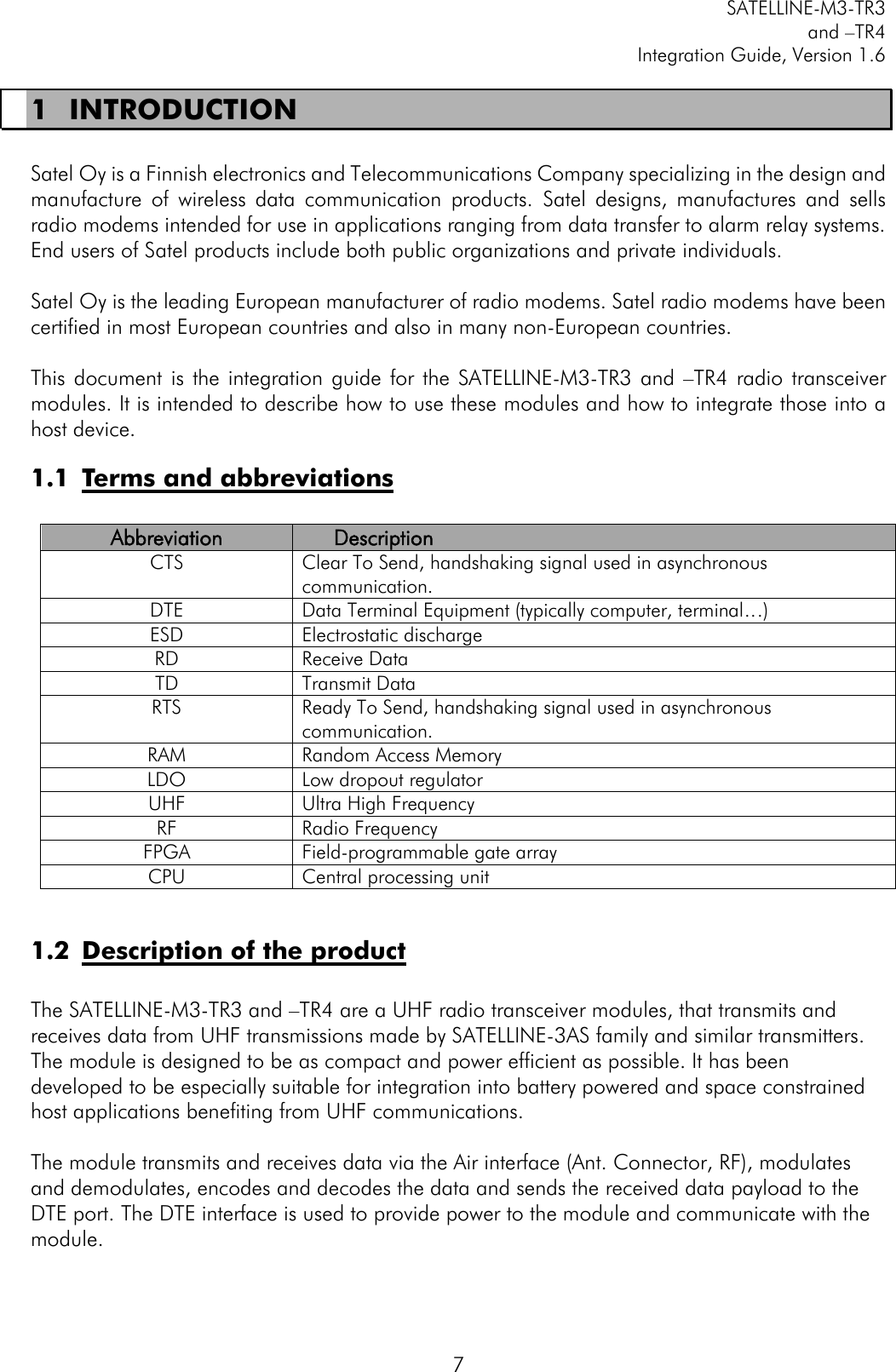         SATELLINE-M3-TR3 and –TR4 Integration Guide, Version 1.6  7 1 INTRODUCTION  Satel Oy is a Finnish electronics and Telecommunications Company specializing in the design and manufacture  of  wireless  data  communication  products.  Satel  designs,  manufactures  and  sells radio modems intended for use in applications ranging from data transfer to alarm relay systems. End users of Satel products include both public organizations and private individuals.   Satel Oy is the leading European manufacturer of radio modems. Satel radio modems have been certified in most European countries and also in many non-European countries.   This document  is  the integration guide  for  the  SATELLINE-M3-TR3  and –TR4  radio  transceiver modules. It is intended to describe how to use these modules and how to integrate those into a host device.  1.1 Terms and abbreviations  Abbreviation Description CTS Clear To Send, handshaking signal used in asynchronous communication. DTE Data Terminal Equipment (typically computer, terminal…) ESD Electrostatic discharge RD Receive Data TD Transmit Data RTS Ready To Send, handshaking signal used in asynchronous communication.  RAM Random Access Memory LDO Low dropout regulator UHF Ultra High Frequency RF Radio Frequency FPGA Field-programmable gate array CPU Central processing unit  1.2 Description of the product  The SATELLINE-M3-TR3 and –TR4 are a UHF radio transceiver modules, that transmits and receives data from UHF transmissions made by SATELLINE-3AS family and similar transmitters.  The module is designed to be as compact and power efficient as possible. It has been developed to be especially suitable for integration into battery powered and space constrained host applications benefiting from UHF communications.   The module transmits and receives data via the Air interface (Ant. Connector, RF), modulates and demodulates, encodes and decodes the data and sends the received data payload to the DTE port. The DTE interface is used to provide power to the module and communicate with the module.  