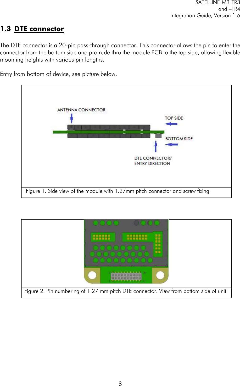         SATELLINE-M3-TR3 and –TR4 Integration Guide, Version 1.6  8 1.3 DTE connector  The DTE connector is a 20-pin pass-through connector. This connector allows the pin to enter the connector from the bottom side and protrude thru the module PCB to the top side, allowing flexible mounting heights with various pin lengths.   Entry from bottom of device, see picture below.       Figure 1. Side view of the module with 1.27mm pitch connector and screw fixing.     Figure 2. Pin numbering of 1.27 mm pitch DTE connector. View from bottom side of unit.       