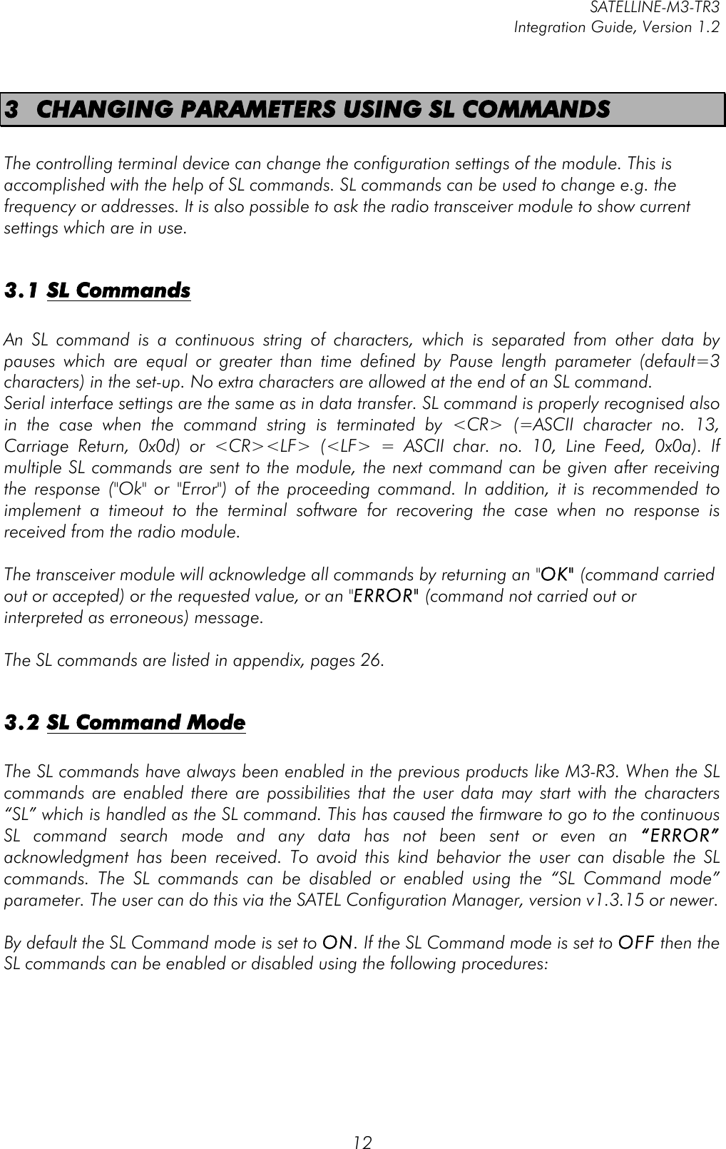         SATELLINE-M3-TR3 Integration Guide, Version 1.2  12 3 CHANGING PARAMETERS USING SL COMMANDS  The controlling terminal device can change the configuration settings of the module. This is accomplished with the help of SL commands. SL commands can be used to change e.g. the frequency or addresses. It is also possible to ask the radio transceiver module to show current settings which are in use.   3.1 SL Commands  An  SL  command  is  a  continuous  string  of  characters,  which  is  separated  from  other  data  by pauses  which  are  equal  or  greater  than  time  defined  by  Pause  length  parameter  (default=3 characters) in the set-up. No extra characters are allowed at the end of an SL command.  Serial interface settings are the same as in data transfer. SL command is properly recognised also in  the  case  when  the  command  string  is  terminated  by  &lt;CR&gt;  (=ASCII  character  no.  13, Carriage  Return,  0x0d)  or  &lt;CR&gt;&lt;LF&gt;  (&lt;LF&gt;  =  ASCII  char.  no.  10,  Line  Feed,  0x0a).  If multiple SL commands are sent to the module, the next command can be given after receiving the  response  (&quot;Ok&quot;  or  &quot;Error&quot;)  of  the  proceeding  command.  In  addition,  it  is  recommended  to implement  a  timeout  to  the  terminal  software  for  recovering  the  case  when  no  response  is received from the radio module.   The transceiver module will acknowledge all commands by returning an &quot;OK&quot; (command carried out or accepted) or the requested value, or an &quot;ERROR&quot; (command not carried out or interpreted as erroneous) message.  The SL commands are listed in appendix, pages 26.  3.2 SL Command Mode  The SL commands have always been enabled in the previous products like M3-R3. When the SL commands  are  enabled  there  are  possibilities  that  the  user  data  may  start  with  the  characters “SL” which is handled as the SL command. This has caused the firmware to go to the continuous SL  command  search  mode  and  any data  has  not  been  sent  or  even  an  “ERROR” acknowledgment  has  been  received.  To  avoid  this  kind  behavior  the  user  can  disable  the  SL commands.  The  SL  commands  can  be  disabled  or  enabled  using  the  “SL  Command  mode” parameter. The user can do this via the SATEL Configuration Manager, version v1.3.15 or newer.  By default the SL Command mode is set to ON. If the SL Command mode is set to OFF then the SL commands can be enabled or disabled using the following procedures:     