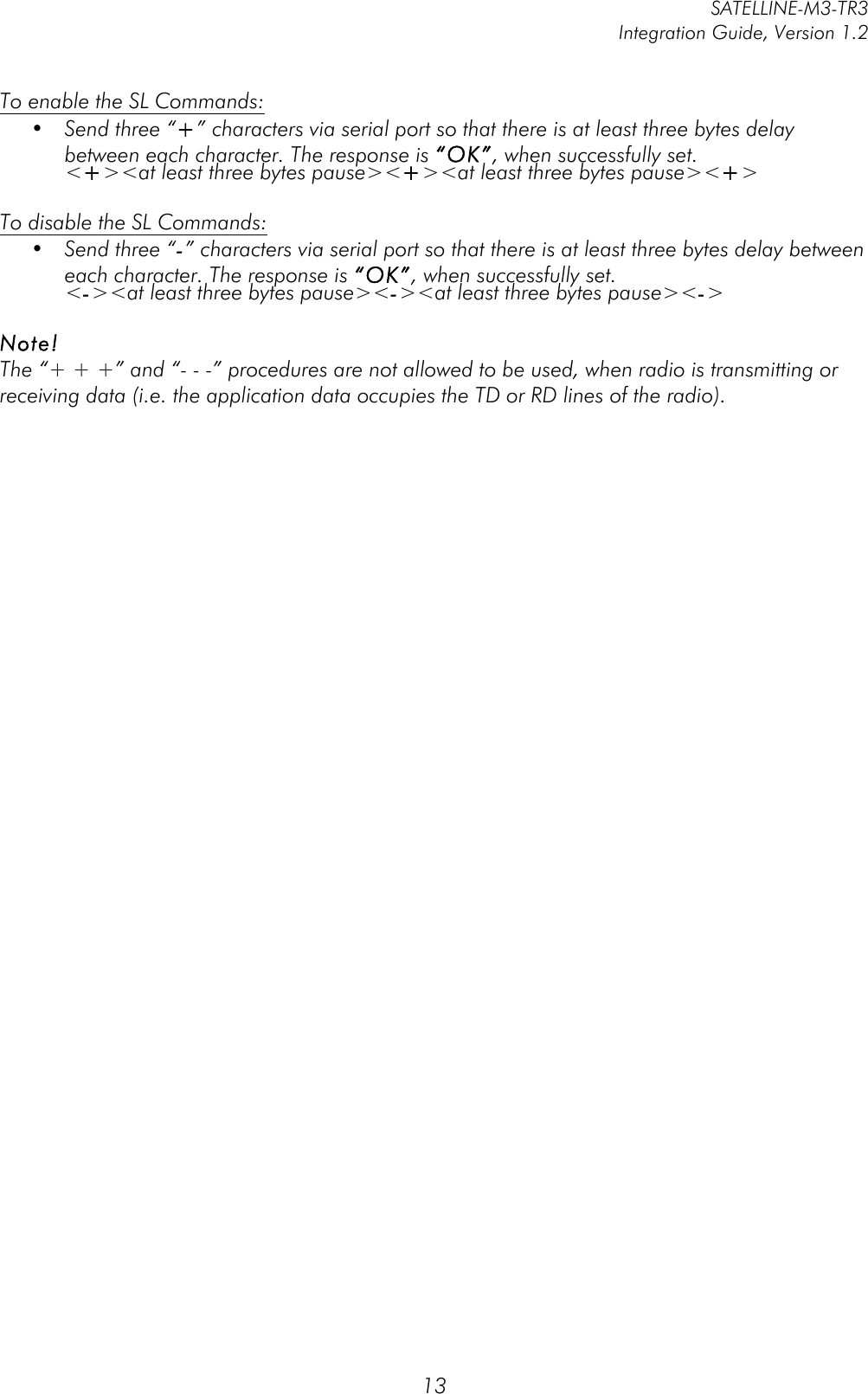         SATELLINE-M3-TR3 Integration Guide, Version 1.2  13 To enable the SL Commands: • Send three “+” characters via serial port so that there is at least three bytes delay between each character. The response is “OK”, when successfully set. &lt;+&gt;&lt;at least three bytes pause&gt;&lt;+&gt;&lt;at least three bytes pause&gt;&lt;+&gt;  To disable the SL Commands: • Send three “-” characters via serial port so that there is at least three bytes delay between each character. The response is “OK”, when successfully set. &lt;-&gt;&lt;at least three bytes pause&gt;&lt;-&gt;&lt;at least three bytes pause&gt;&lt;-&gt;  Note!  The “+ + +” and “- - -” procedures are not allowed to be used, when radio is transmitting or receiving data (i.e. the application data occupies the TD or RD lines of the radio).  