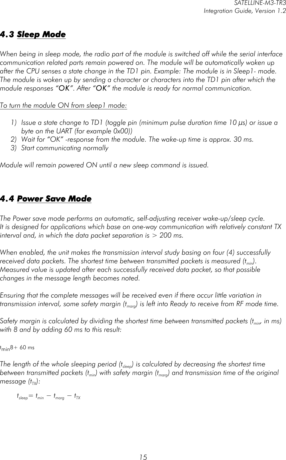         SATELLINE-M3-TR3 Integration Guide, Version 1.2  15 4.3 Sleep Mode  When being in sleep mode, the radio part of the module is switched off while the serial interface communication related parts remain powered on. The module will be automatically woken up after the CPU senses a state change in the TD1 pin. Example: The module is in Sleep1- mode. The module is woken up by sending a character or characters into the TD1 pin after which the module responses “OK”. After “OK” the module is ready for normal communication.   To turn the module ON from sleep1 mode:  1) Issue a state change to TD1 (toggle pin (minimum pulse duration time 10 µs) or issue a byte on the UART (for example 0x00)) 2) Wait for “OK” -response from the module. The wake-up time is approx. 30 ms. 3) Start communicating normally  Module will remain powered ON until a new sleep command is issued.   4.4 Power Save Mode  The Power save mode performs an automatic, self-adjusting receiver wake-up/sleep cycle.   It is designed for applications which base on one-way communication with relatively constant TX interval and, in which the data packet separation is &gt; 200 ms.  When enabled, the unit makes the transmission interval study basing on four (4) successfully received data packets. The shortest time between transmitted packets is measured (tmin). Measured value is updated after each successfully received data packet, so that possible changes in the message length becomes noted.  Ensuring that the complete messages will be received even if there occur little variation in transmission interval, some safety margin (tmarg) is left into Ready to receive from RF mode time.  Safety margin is calculated by dividing the shortest time between transmitted packets (tmin, in ms) with 8 and by adding 60 ms to this result:  tmin8+ 60 ms  The length of the whole sleeping period (tsleep) is calculated by decreasing the shortest time between transmitted packets (tmin) with safety margin (tmarg) and transmission time of the original message (tTX):  tsleep= tmin − tmarg − tTX     