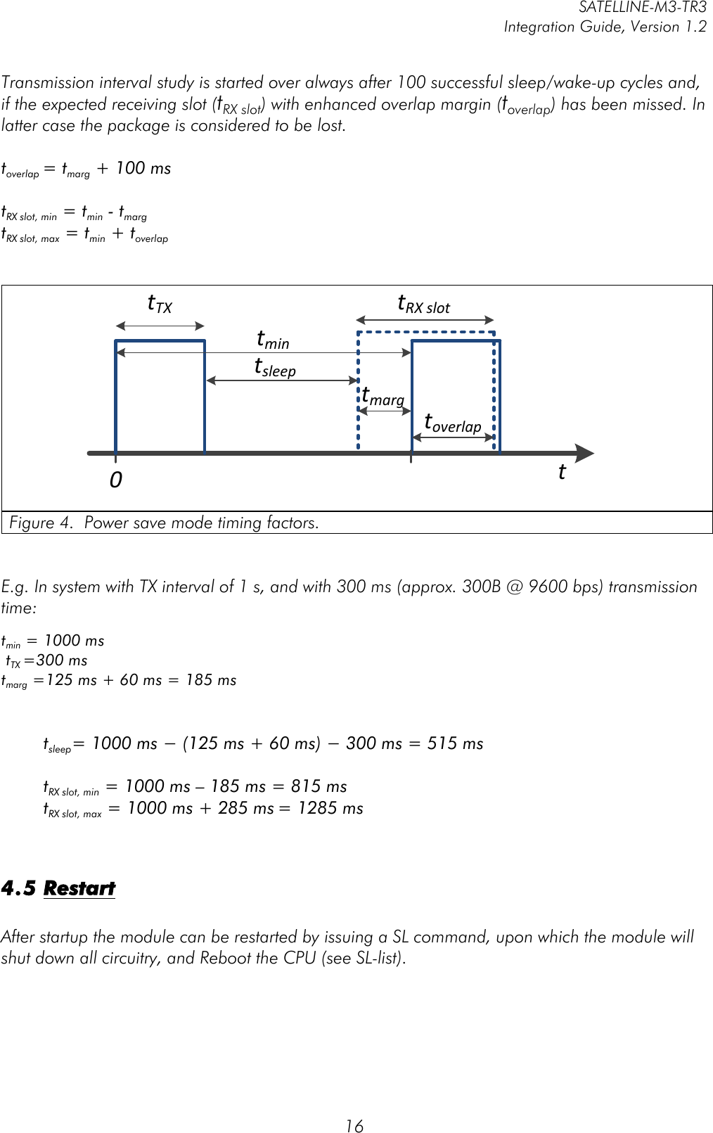         SATELLINE-M3-TR3 Integration Guide, Version 1.2  16 Transmission interval study is started over always after 100 successful sleep/wake-up cycles and, if the expected receiving slot (tRX slot) with enhanced overlap margin (toverlap) has been missed. In latter case the package is considered to be lost.  toverlap = tmarg + 100 ms  tRX slot, min = tmin - tmarg  tRX slot, max = tmin + toverlap   tTXtmintRX(slott0tsleeptoverlaptmarg Figure 4.  Power save mode timing factors.    E.g. In system with TX interval of 1 s, and with 300 ms (approx. 300B @ 9600 bps) transmission time:  tmin = 1000 ms  tTX =300 ms  tmarg =125 ms + 60 ms = 185 ms     tsleep= 1000 ms − (125 ms + 60 ms) − 300 ms = 515 ms  tRX slot, min = 1000 ms – 185 ms = 815 ms tRX slot, max = 1000 ms + 285 ms = 1285 ms   4.5 Restart  After startup the module can be restarted by issuing a SL command, upon which the module will shut down all circuitry, and Reboot the CPU (see SL-list). 