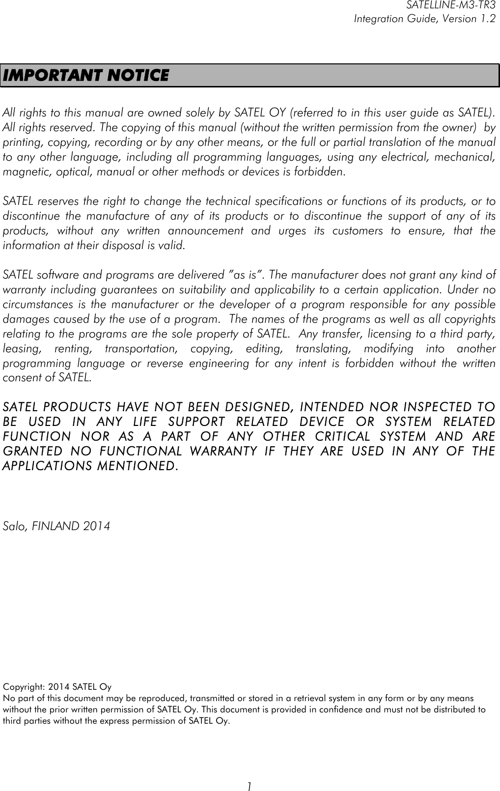         SATELLINE-M3-TR3 Integration Guide, Version 1.2  1 IMPORTANT NOTICE  All rights to this manual are owned solely by SATEL OY (referred to in this user guide as SATEL). All rights reserved. The copying of this manual (without the written permission from the owner)  by printing, copying, recording or by any other means, or the full or partial translation of the manual to any other language, including all programming languages, using any electrical, mechanical, magnetic, optical, manual or other methods or devices is forbidden.   SATEL reserves the right to change the technical specifications or functions of its products, or to discontinue  the  manufacture  of  any  of  its  products  or  to  discontinue  the  support  of  any  of  its products,  without  any  written  announcement  and  urges  its  customers  to  ensure,  that  the information at their disposal is valid.   SATEL software and programs are delivered ”as is”. The manufacturer does not grant any kind of warranty including guarantees on suitability and applicability to a certain application. Under no circumstances is the manufacturer or the developer of a program responsible for any possible damages caused by the use of a program.  The names of the programs as well as all copyrights relating to the programs are the sole property of SATEL.  Any transfer, licensing to a third party, leasing,  renting,  transportation,  copying,  editing,  translating,  modifying  into  another programming  language  or  reverse  engineering  for  any  intent  is  forbidden  without  the  written consent of SATEL.  SATEL PRODUCTS HAVE NOT BEEN DESIGNED, INTENDED NOR INSPECTED TO BE  USED  IN  ANY  LIFE  SUPPORT  RELATED  DEVICE  OR  SYSTEM  RELATED FUNCTION  NOR  AS  A  PART  OF  ANY  OTHER  CRITICAL  SYSTEM  AND  ARE GRANTED  NO  FUNCTIONAL  WARRANTY  IF  THEY  ARE  USED  IN  ANY  OF  THE APPLICATIONS MENTIONED.     Salo, FINLAND 2014           Copyright: 2014 SATEL Oy No part of this document may be reproduced, transmitted or stored in a retrieval system in any form or by any means without the prior written permission of SATEL Oy. This document is provided in confidence and must not be distributed to third parties without the express permission of SATEL Oy. 