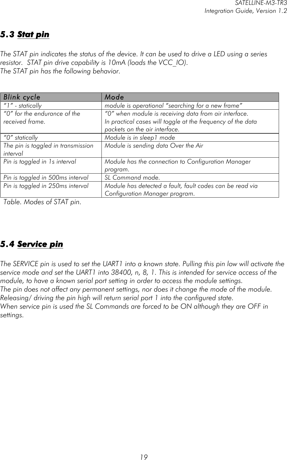         SATELLINE-M3-TR3 Integration Guide, Version 1.2  19 5.3 Stat pin  The STAT pin indicates the status of the device. It can be used to drive a LED using a series resistor.  STAT pin drive capability is 10mA (loads the VCC_IO).   The STAT pin has the following behavior.   Blink cycle Mode “1” - statically module is operational “searching for a new frame” “0” for the endurance of the received frame.  “0” when module is receiving data from air interface.  In practical cases will toggle at the frequency of the data packets on the air interface.  “0” statically Module is in sleep1 mode The pin is toggled in transmission interval   Module is sending data Over the Air Pin is toggled in 1s interval Module has the connection to Configuration Manager program. Pin is toggled in 500ms interval SL Command mode. Pin is toggled in 250ms interval Module has detected a fault, fault codes can be read via Configuration Manager program. Table. Modes of STAT pin.     5.4 Service pin  The SERVICE pin is used to set the UART1 into a known state. Pulling this pin low will activate the service mode and set the UART1 into 38400, n, 8, 1. This is intended for service access of the module, to have a known serial port setting in order to access the module settings. The pin does not affect any permanent settings, nor does it change the mode of the module. Releasing/ driving the pin high will return serial port 1 into the configured state.  When service pin is used the SL Commands are forced to be ON although they are OFF in settings.    