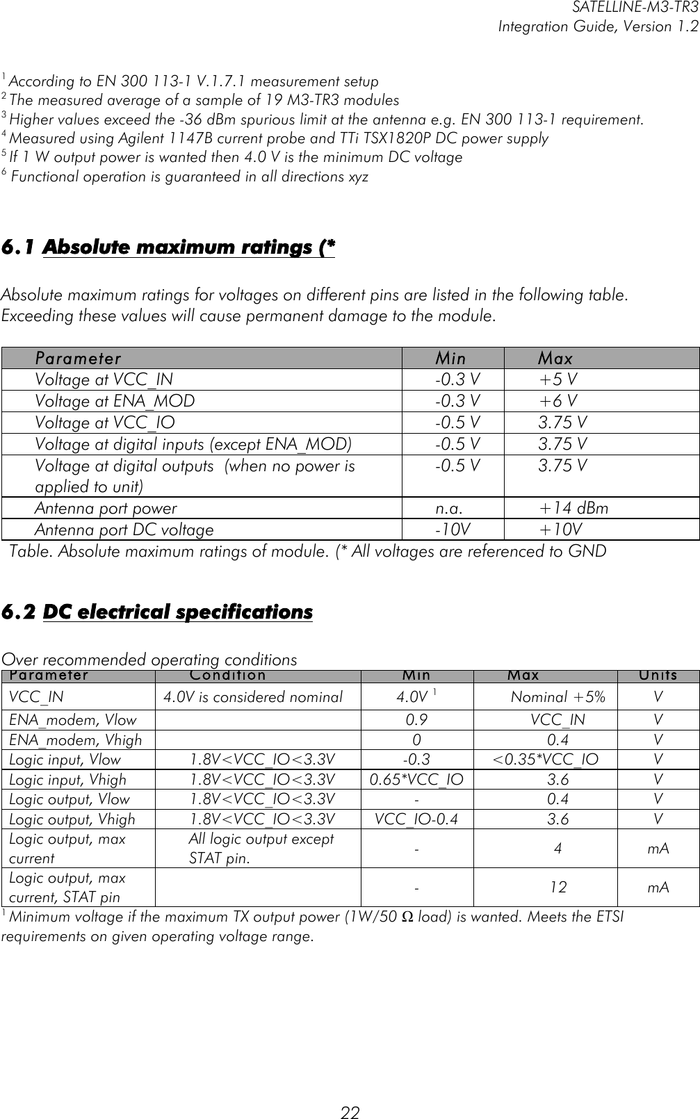         SATELLINE-M3-TR3 Integration Guide, Version 1.2  22 1 According to EN 300 113-1 V.1.7.1 measurement setup 2 The measured average of a sample of 19 M3-TR3 modules 3 Higher values exceed the -36 dBm spurious limit at the antenna e.g. EN 300 113-1 requirement. 4 Measured using Agilent 1147B current probe and TTi TSX1820P DC power supply 5 If 1 W output power is wanted then 4.0 V is the minimum DC voltage 6 Functional operation is guaranteed in all directions xyz   6.1 Absolute maximum ratings (*  Absolute maximum ratings for voltages on different pins are listed in the following table. Exceeding these values will cause permanent damage to the module.   Parameter Min Max Voltage at VCC_IN -0.3 V +5 V Voltage at ENA_MOD -0.3 V +6 V Voltage at VCC_IO -0.5 V 3.75 V Voltage at digital inputs (except ENA_MOD) -0.5 V 3.75 V Voltage at digital outputs  (when no power is applied to unit) -0.5 V 3.75 V Antenna port power n.a. +14 dBm Antenna port DC voltage -10V +10V Table. Absolute maximum ratings of module. (* All voltages are referenced to GND  6.2 DC electrical specifications  Over recommended operating conditions Parameter Condition Min Max Units VCC_IN 4.0V is considered nominal 4.0V 1 Nominal +5% V ENA_modem, Vlow  0.9 VCC_IN V ENA_modem, Vhigh  0 0.4 V Logic input, Vlow 1.8V&lt;VCC_IO&lt;3.3V -0.3 &lt;0.35*VCC_IO V Logic input, Vhigh 1.8V&lt;VCC_IO&lt;3.3V 0.65*VCC_IO 3.6 V Logic output, Vlow 1.8V&lt;VCC_IO&lt;3.3V - 0.4 V Logic output, Vhigh 1.8V&lt;VCC_IO&lt;3.3V VCC_IO-0.4 3.6 V Logic output, max current All logic output except STAT pin.  - 4 mA Logic output, max current, STAT pin  - 12 mA 1 Minimum voltage if the maximum TX output power (1W/50 Ω load) is wanted. Meets the ETSI requirements on given operating voltage range. 