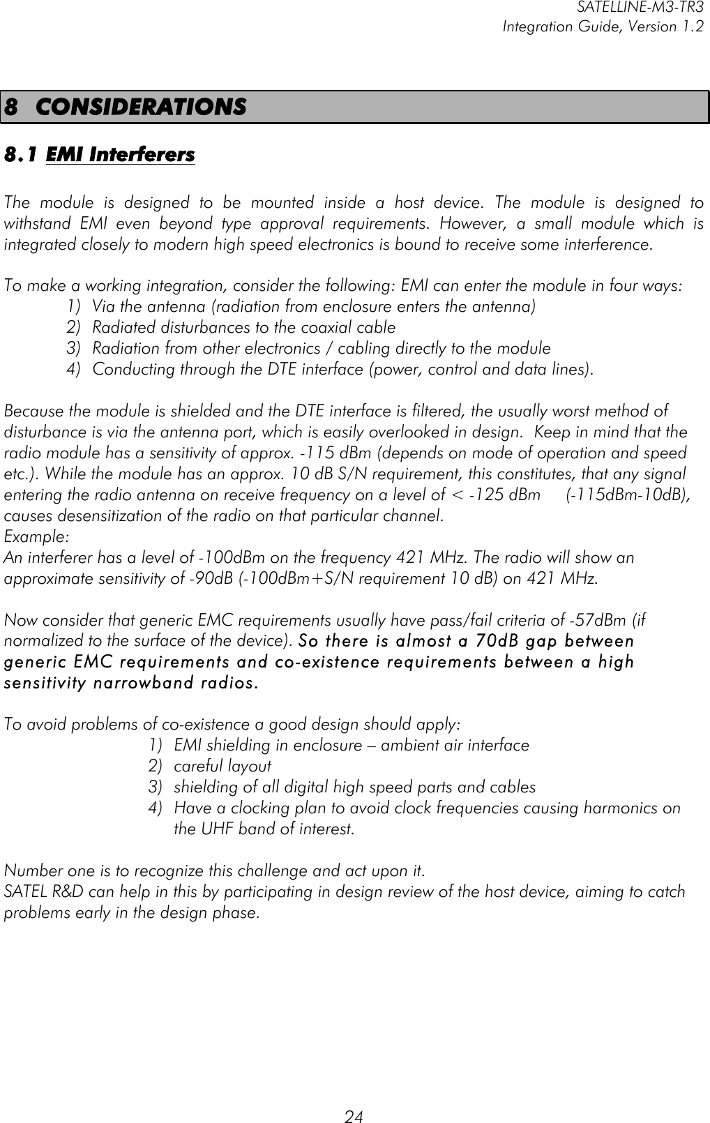         SATELLINE-M3-TR3 Integration Guide, Version 1.2  24 8 CONSIDERATIONS 8.1 EMI Interferers  The  module  is  designed  to  be  mounted  inside  a  host  device.  The  module  is  designed  to withstand  EMI  even  beyond  type  approval  requirements.  However,  a  small  module  which  is integrated closely to modern high speed electronics is bound to receive some interference.  To make a working integration, consider the following: EMI can enter the module in four ways:  1) Via the antenna (radiation from enclosure enters the antenna) 2) Radiated disturbances to the coaxial cable  3) Radiation from other electronics / cabling directly to the module 4) Conducting through the DTE interface (power, control and data lines).   Because the module is shielded and the DTE interface is filtered, the usually worst method of disturbance is via the antenna port, which is easily overlooked in design.  Keep in mind that the radio module has a sensitivity of approx. -115 dBm (depends on mode of operation and speed etc.). While the module has an approx. 10 dB S/N requirement, this constitutes, that any signal entering the radio antenna on receive frequency on a level of &lt; -125 dBm     (-115dBm-10dB), causes desensitization of the radio on that particular channel.  Example:  An interferer has a level of -100dBm on the frequency 421 MHz. The radio will show an approximate sensitivity of -90dB (-100dBm+S/N requirement 10 dB) on 421 MHz.  Now consider that generic EMC requirements usually have pass/fail criteria of -57dBm (if normalized to the surface of the device). So there is almost a 70dB gap between generic EMC requirements and co-existence requirements between a high sensitivity narrowband radios.  To avoid problems of co-existence a good design should apply: 1) EMI shielding in enclosure – ambient air interface 2) careful layout 3) shielding of all digital high speed parts and cables 4) Have a clocking plan to avoid clock frequencies causing harmonics on the UHF band of interest.   Number one is to recognize this challenge and act upon it.  SATEL R&amp;D can help in this by participating in design review of the host device, aiming to catch problems early in the design phase.       