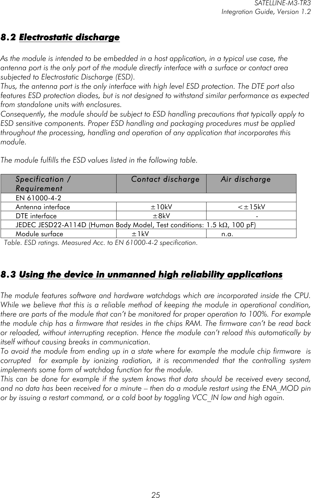         SATELLINE-M3-TR3 Integration Guide, Version 1.2  25 8.2 Electrostatic discharge   As the module is intended to be embedded in a host application, in a typical use case, the antenna port is the only port of the module directly interface with a surface or contact area subjected to Electrostatic Discharge (ESD). Thus, the antenna port is the only interface with high level ESD protection. The DTE port also features ESD protection diodes, but is not designed to withstand similar performance as expected from standalone units with enclosures. Consequently, the module should be subject to ESD handling precautions that typically apply to ESD sensitive components. Proper ESD handling and packaging procedures must be applied throughout the processing, handling and operation of any application that incorporates this module.  The module fulfills the ESD values listed in the following table.   Specification / Requirement Contact discharge Air discharge EN 61000-4-2 Antenna interface ±10kV &lt;±15kV DTE interface ±8kV - JEDEC JESD22-A114D (Human Body Model, Test conditions: 1.5 kΩ, 100 pF) Module surface ±1kV n.a. Table. ESD ratings. Measured Acc. to EN 61000-4-2 specification.   8.3 Using the device in unmanned high reliability applications   The module features software and hardware watchdogs which are incorporated inside the CPU. While we believe that this is a reliable method of keeping the module in operational condition, there are parts of the module that can’t be monitored for proper operation to 100%. For example the module chip has a firmware that resides in the chips RAM. The firmware can’t be read back or reloaded, without interrupting reception. Hence the module can’t reload this automatically by itself without causing breaks in communication.  To avoid the module from ending up in a state where for example the module chip firmware  is corrupted    for  example  by  ionizing  radiation,  it  is  recommended  that  the  controlling  system implements some form of watchdog function for the module.  This can be done for example if the system knows that data should be received every second, and no data has been received for a minute – then do a module restart using the ENA_MOD pin or by issuing a restart command, or a cold boot by toggling VCC_IN low and high again.      