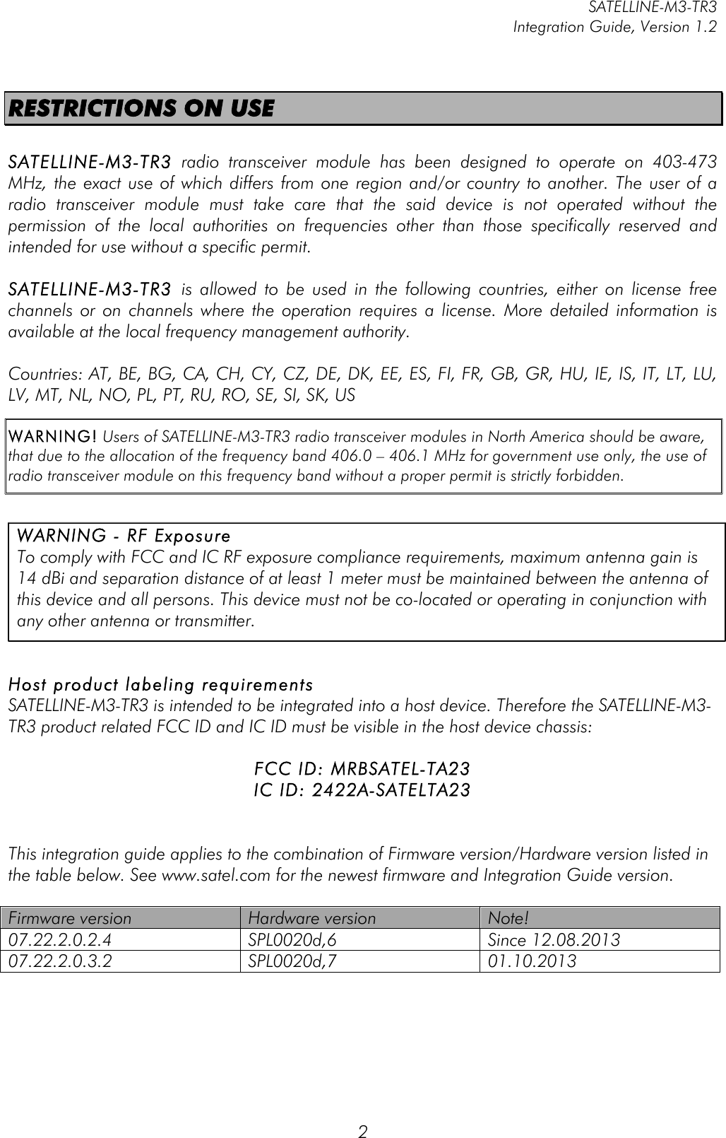         SATELLINE-M3-TR3 Integration Guide, Version 1.2  2 RESTRICTIONS ON USE  SATELLINE-M3-TR3 radio  transceiver  module has  been  designed  to  operate  on  403-473 MHz, the exact use of  which differs from one region and/or country to  another. The user of a radio  transceiver  module  must  take  care  that  the  said  device  is  not  operated  without  the permission  of  the  local  authorities  on  frequencies  other  than  those  specifically  reserved  and intended for use without a specific permit.   SATELLINE-M3-TR3 is  allowed  to  be  used  in  the  following  countries,  either  on  license  free channels  or  on  channels  where  the  operation  requires  a  license.  More  detailed  information  is available at the local frequency management authority.  Countries: AT, BE, BG, CA, CH, CY, CZ, DE, DK, EE, ES, FI, FR, GB, GR, HU, IE, IS, IT, LT, LU, LV, MT, NL, NO, PL, PT, RU, RO, SE, SI, SK, US  WARNING! Users of SATELLINE-M3-TR3 radio transceiver modules in North America should be aware, that due to the allocation of the frequency band 406.0 – 406.1 MHz for government use only, the use of radio transceiver module on this frequency band without a proper permit is strictly forbidden.          Host product labeling requirements SATELLINE-M3-TR3 is intended to be integrated into a host device. Therefore the SATELLINE-M3-TR3 product related FCC ID and IC ID must be visible in the host device chassis:   FCC ID: MRBSATEL-TA23 IC ID: 2422A-SATELTA23   This integration guide applies to the combination of Firmware version/Hardware version listed in the table below. See www.satel.com for the newest firmware and Integration Guide version.  Firmware version Hardware version Note! 07.22.2.0.2.4 SPL0020d,6 Since 12.08.2013 07.22.2.0.3.2 SPL0020d,7 01.10.2013  WARNING - RF Exposure  To comply with FCC and IC RF exposure compliance requirements, maximum antenna gain is 14 dBi and separation distance of at least 1 meter must be maintained between the antenna of this device and all persons. This device must not be co-located or operating in conjunction with any other antenna or transmitter. 