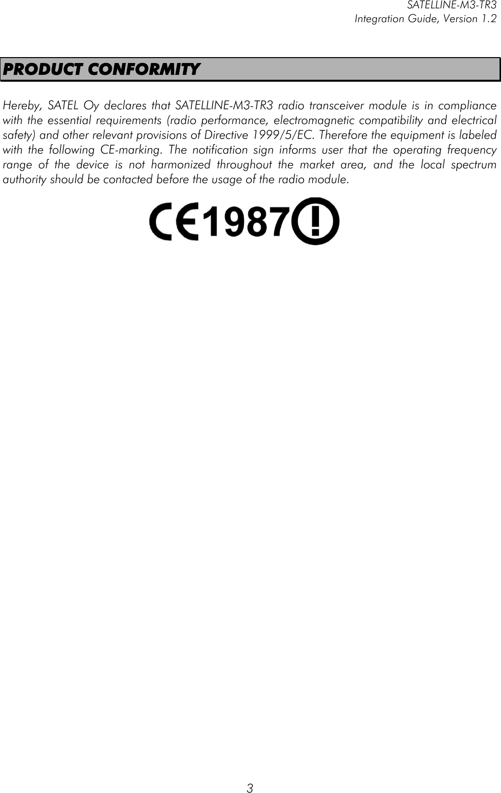         SATELLINE-M3-TR3 Integration Guide, Version 1.2  3 PRODUCT CONFORMITY  Hereby, SATEL Oy  declares  that SATELLINE-M3-TR3 radio transceiver module is  in compliance with the essential requirements (radio performance, electromagnetic compatibility and electrical safety) and other relevant provisions of Directive 1999/5/EC. Therefore the equipment is labeled with  the  following  CE-marking.  The  notification  sign  informs  user  that  the  operating  frequency range  of  the  device  is  not  harmonized  throughout  the  market  area,  and  the  local  spectrum authority should be contacted before the usage of the radio module.        