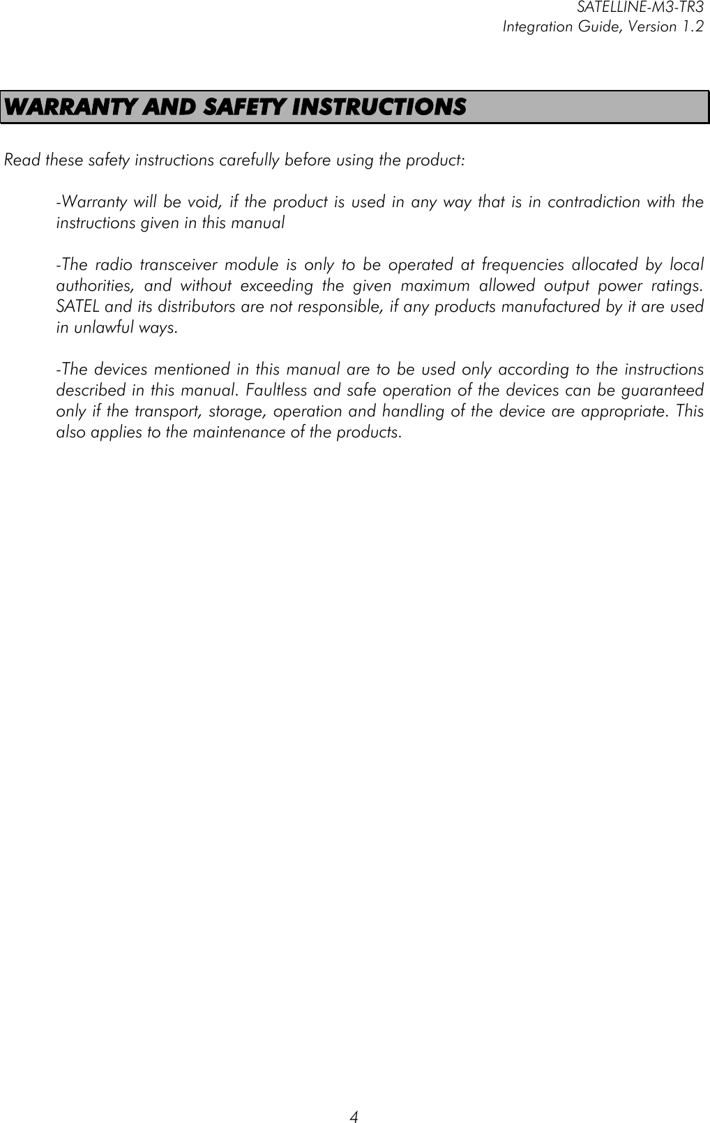         SATELLINE-M3-TR3 Integration Guide, Version 1.2  4 WARRANTY AND SAFETY INSTRUCTIONS  Read these safety instructions carefully before using the product:  -Warranty will be void, if the product is used in any way that is in contradiction with the instructions given in this manual  -The  radio  transceiver module  is  only  to  be  operated  at  frequencies  allocated  by  local authorities,  and  without  exceeding  the  given  maximum  allowed  output  power  ratings. SATEL and its distributors are not responsible, if any products manufactured by it are used in unlawful ways.   -The devices mentioned in this manual are to be used only according to the instructions described in this manual. Faultless and safe operation of the devices can be guaranteed only if the transport, storage, operation and handling of the device are appropriate. This also applies to the maintenance of the products.    
