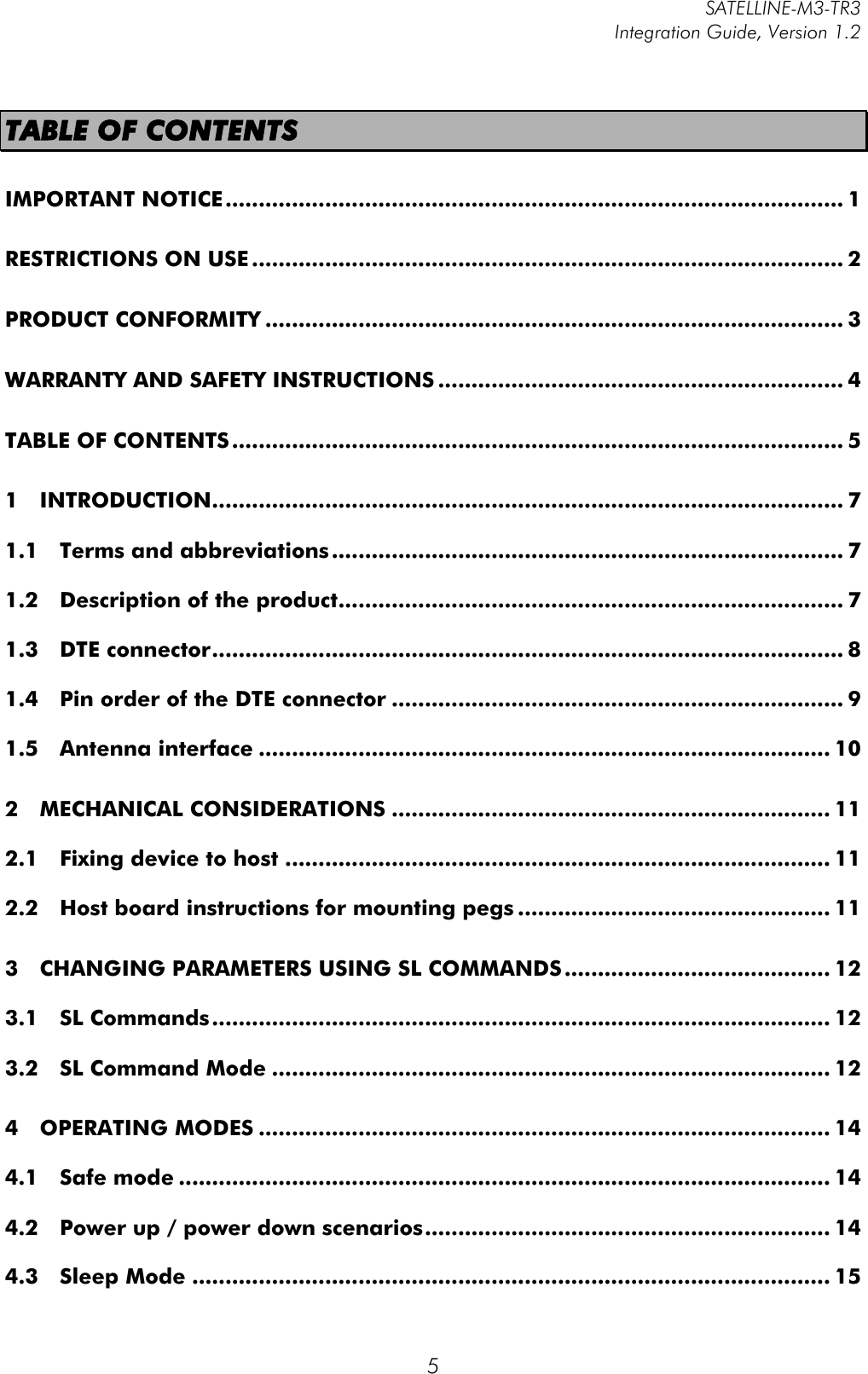         SATELLINE-M3-TR3 Integration Guide, Version 1.2  5 TABLE OF CONTENTS IMPORTANT NOTICE ............................................................................................. 1!RESTRICTIONS ON USE ......................................................................................... 2!PRODUCT CONFORMITY ....................................................................................... 3!WARRANTY AND SAFETY INSTRUCTIONS ............................................................. 4!TABLE OF CONTENTS ............................................................................................ 5!1!INTRODUCTION ............................................................................................... 7!1.1!Terms and abbreviations ............................................................................. 7!1.2!Description of the product ............................................................................ 7!1.3!DTE connector ............................................................................................... 8!1.4!Pin order of the DTE connector .................................................................... 9!1.5!Antenna interface ...................................................................................... 10!2!MECHANICAL CONSIDERATIONS .................................................................. 11!2.1!Fixing device to host .................................................................................. 11!2.2!Host board instructions for mounting pegs ............................................... 11!3!CHANGING PARAMETERS USING SL COMMANDS ........................................ 12!3.1!SL Commands ............................................................................................. 12!3.2!SL Command Mode .................................................................................... 12!4!OPERATING MODES ...................................................................................... 14!4.1!Safe mode .................................................................................................. 14!4.2!Power up / power down scenarios ............................................................. 14!4.3!Sleep Mode ................................................................................................ 15!