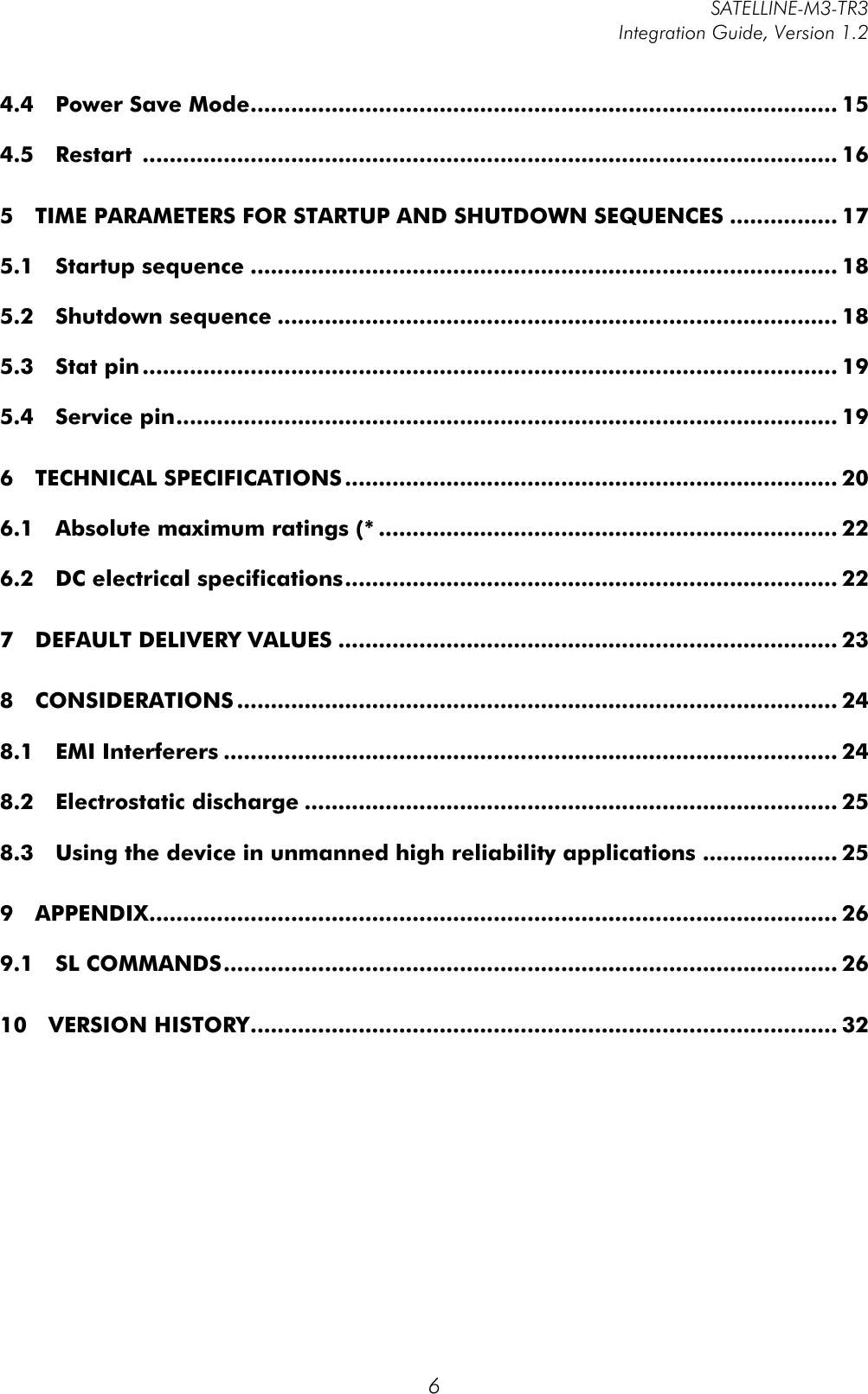         SATELLINE-M3-TR3 Integration Guide, Version 1.2  6 4.4!Power Save Mode ....................................................................................... 15!4.5!Restart  ....................................................................................................... 16!5!TIME PARAMETERS FOR STARTUP AND SHUTDOWN SEQUENCES ................ 17!5.1!Startup sequence ....................................................................................... 18!5.2!Shutdown sequence ................................................................................... 18!5.3!Stat pin ....................................................................................................... 19!5.4!Service pin .................................................................................................. 19!6!TECHNICAL SPECIFICATIONS ......................................................................... 20!6.1!Absolute maximum ratings (* .................................................................... 22!6.2!DC electrical specifications ......................................................................... 22!7!DEFAULT DELIVERY VALUES .......................................................................... 23!8!CONSIDERATIONS ......................................................................................... 24!8.1!EMI Interferers ........................................................................................... 24!8.2!Electrostatic discharge ............................................................................... 25!8.3!Using the device in unmanned high reliability applications .................... 25!9!APPENDIX ...................................................................................................... 26!9.1!SL COMMANDS ........................................................................................... 26!10!VERSION HISTORY ....................................................................................... 32!  