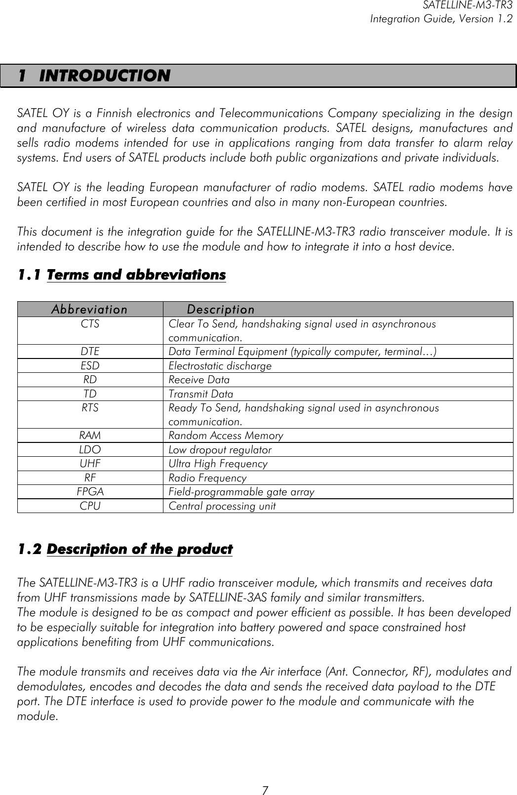         SATELLINE-M3-TR3 Integration Guide, Version 1.2  7 1 INTRODUCTION  SATEL OY is a Finnish electronics and Telecommunications Company specializing in the design and  manufacture  of  wireless  data  communication  products.  SATEL  designs,  manufactures  and sells  radio  modems  intended  for  use in applications  ranging  from  data  transfer to  alarm  relay systems. End users of SATEL products include both public organizations and private individuals.   SATEL OY is the leading European manufacturer of radio modems. SATEL radio modems have been certified in most European countries and also in many non-European countries.   This document is the integration guide for the SATELLINE-M3-TR3 radio transceiver module. It is intended to describe how to use the module and how to integrate it into a host device.  1.1 Terms and abbreviations  Abbreviation Description CTS Clear To Send, handshaking signal used in asynchronous communication. DTE Data Terminal Equipment (typically computer, terminal…) ESD Electrostatic discharge RD Receive Data TD Transmit Data RTS Ready To Send, handshaking signal used in asynchronous communication.  RAM Random Access Memory LDO Low dropout regulator UHF Ultra High Frequency RF Radio Frequency FPGA Field-programmable gate array CPU Central processing unit  1.2 Description of the product  The SATELLINE-M3-TR3 is a UHF radio transceiver module, which transmits and receives data from UHF transmissions made by SATELLINE-3AS family and similar transmitters.  The module is designed to be as compact and power efficient as possible. It has been developed to be especially suitable for integration into battery powered and space constrained host applications benefiting from UHF communications.   The module transmits and receives data via the Air interface (Ant. Connector, RF), modulates and demodulates, encodes and decodes the data and sends the received data payload to the DTE port. The DTE interface is used to provide power to the module and communicate with the module.  