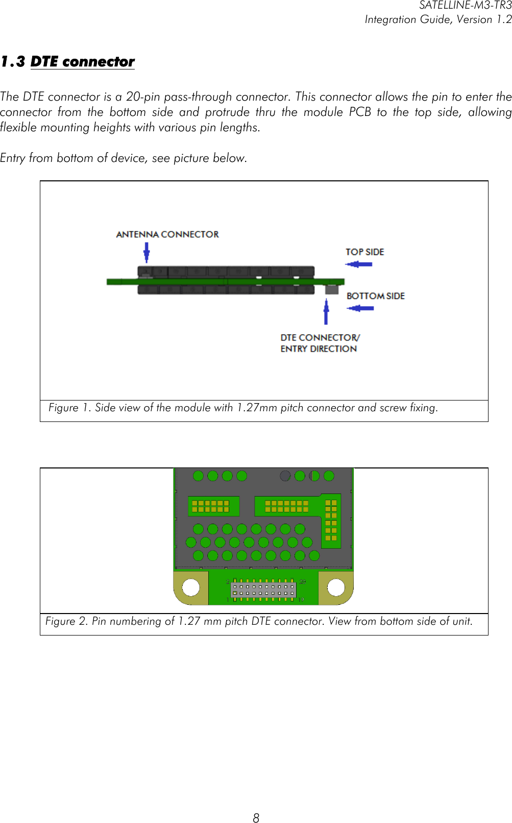         SATELLINE-M3-TR3 Integration Guide, Version 1.2  8 1.3 DTE connector  The DTE connector is a 20-pin pass-through connector. This connector allows the pin to enter the connector  from  the  bottom  side  and  protrude  thru  the  module  PCB  to  the  top  side,  allowing flexible mounting heights with various pin lengths.   Entry from bottom of device, see picture below.       Figure 1. Side view of the module with 1.27mm pitch connector and screw fixing.     Figure 2. Pin numbering of 1.27 mm pitch DTE connector. View from bottom side of unit.       