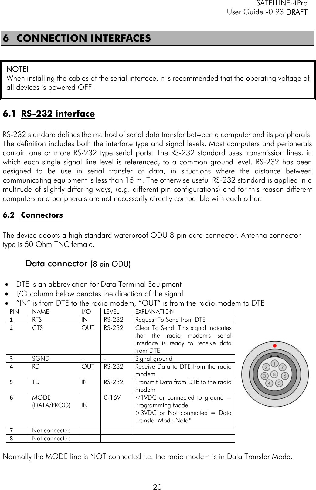   SATELLINE-4Pro   User Guide v0.93 DRAFT 20 6 CONNECTION INTERFACES  6.1 RS-232 interface  RS-232 standard defines the method of serial data transfer between a computer and its peripherals. The definition includes both the interface type and signal levels. Most computers and peripherals contain one or more RS-232 type serial ports. The RS-232 standard uses transmission lines, in which each single signal line level is referenced, to a common ground level. RS-232 has been designed to be use in serial transfer of data, in situations where the distance between communicating equipment is less than 15 m. The otherwise useful RS-232 standard is applied in a multitude of slightly differing ways, (e.g. different pin configurations) and for this reason different computers and peripherals are not necessarily directly compatible with each other. 6.2 Connectors  The device adopts a high standard waterproof ODU 8-pin data connector. Antenna connector type is 50 Ohm TNC female.  Data connector (8 pin ODU)   DTE is an abbreviation for Data Terminal Equipment  I/O column below denotes the direction of the signal  “IN” is from DTE to the radio modem, “OUT” is from the radio modem to DTE PIN  NAME  I/O   LEVEL   EXPLANATION 1RTS IN RS-232   Request To Send from DTE 2CTS OUT RS-232 Clear To Send. This signal indicates that the radio modem&apos;s serial interface is ready to receive data from DTE. 3SGND  ‐-               Signal ground 4RD  OUT  RS-232     Receive Data to DTE from the radio modem 5TD  IN    RS-232     Transmit Data from DTE to the radio modem 6MODE (DATA/PROG)            IN 0-16V       &lt;1VDC or connected to ground = Programming Mode &gt;3VDC or Not connected = Data Transfer Mode Note* 7Not connected    8Not connected     Normally the MODE line is NOT connected i.e. the radio modem is in Data Transfer Mode. NOTE!  When installing the cables of the serial interface, it is recommended that the operating voltage of all devices is powered OFF.   