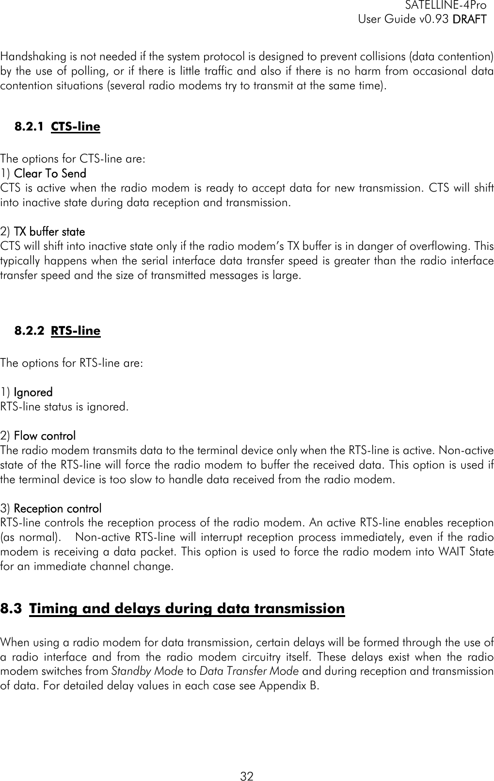   SATELLINE-4Pro   User Guide v0.93 DRAFT 32 Handshaking is not needed if the system protocol is designed to prevent collisions (data contention) by the use of polling, or if there is little traffic and also if there is no harm from occasional data contention situations (several radio modems try to transmit at the same time).  8.2.1 CTS-line  The options for CTS-line are: 1) Clear To Send CTS is active when the radio modem is ready to accept data for new transmission. CTS will shift into inactive state during data reception and transmission.   2) TX buffer state CTS will shift into inactive state only if the radio modem’s TX buffer is in danger of overflowing. This typically happens when the serial interface data transfer speed is greater than the radio interface transfer speed and the size of transmitted messages is large.     8.2.2 RTS-line  The options for RTS-line are:  1) Ignored RTS-line status is ignored.  2) Flow control The radio modem transmits data to the terminal device only when the RTS-line is active. Non-active state of the RTS-line will force the radio modem to buffer the received data. This option is used if the terminal device is too slow to handle data received from the radio modem.   3) Reception control RTS-line controls the reception process of the radio modem. An active RTS-line enables reception (as normal).   Non-active RTS-line will interrupt reception process immediately, even if the radio modem is receiving a data packet. This option is used to force the radio modem into WAIT State for an immediate channel change.   8.3 Timing and delays during data transmission  When using a radio modem for data transmission, certain delays will be formed through the use of a radio interface and from the radio modem circuitry itself. These delays exist when the radio modem switches from Standby Mode to Data Transfer Mode and during reception and transmission of data. For detailed delay values in each case see Appendix B.  