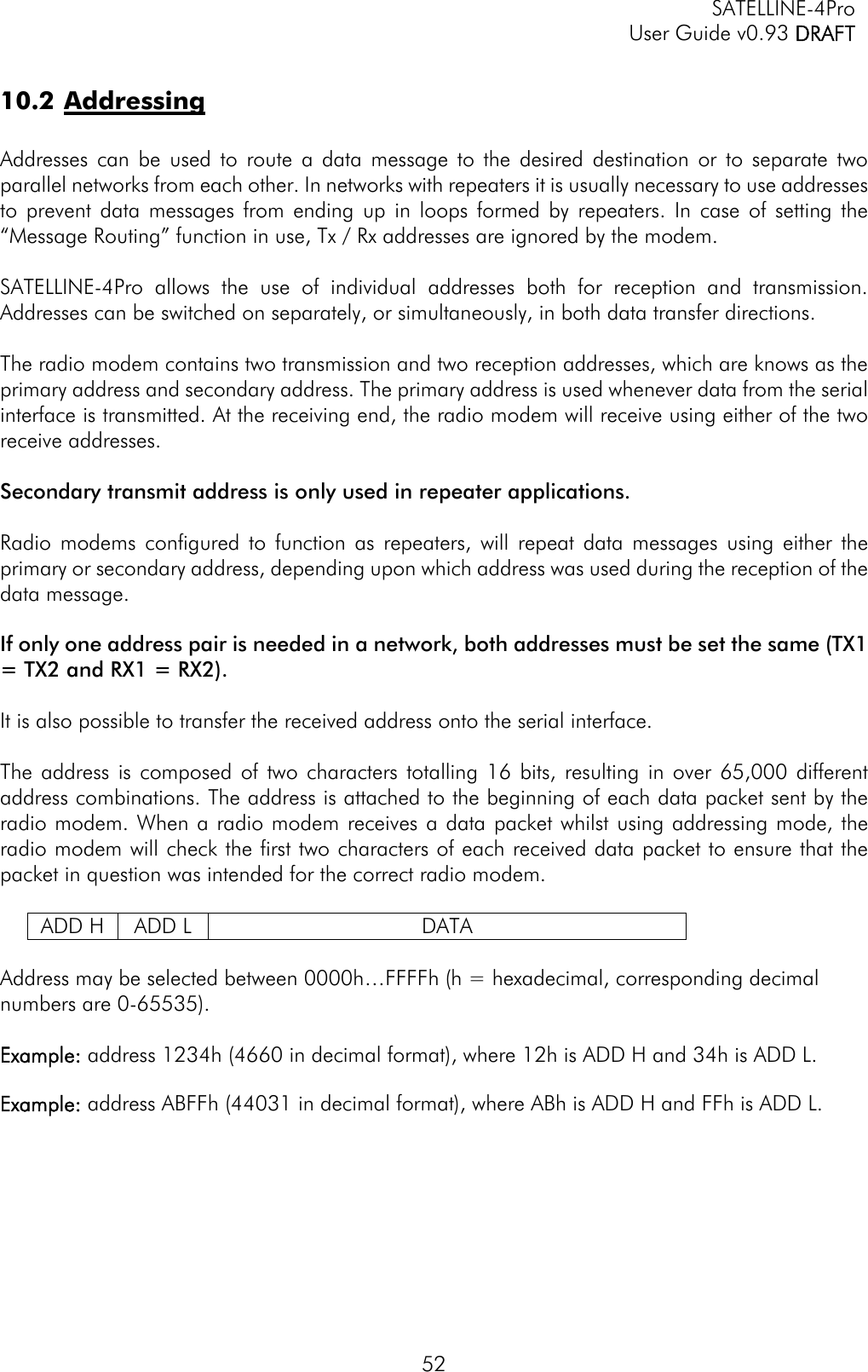   SATELLINE-4Pro   User Guide v0.93 DRAFT 52 10.2 Addressing  Addresses can be used to route a data message to the desired destination or to separate two parallel networks from each other. In networks with repeaters it is usually necessary to use addresses to prevent data messages from ending up in loops formed by repeaters. In case of setting the “Message Routing” function in use, Tx / Rx addresses are ignored by the modem.  SATELLINE-4Pro allows the use of individual addresses both for reception and transmission. Addresses can be switched on separately, or simultaneously, in both data transfer directions.   The radio modem contains two transmission and two reception addresses, which are knows as the primary address and secondary address. The primary address is used whenever data from the serial interface is transmitted. At the receiving end, the radio modem will receive using either of the two receive addresses.   Secondary transmit address is only used in repeater applications.  Radio modems configured to function as repeaters, will repeat data messages using either the primary or secondary address, depending upon which address was used during the reception of the data message.   If only one address pair is needed in a network, both addresses must be set the same (TX1 = TX2 and RX1 = RX2).  It is also possible to transfer the received address onto the serial interface.  The address is composed of two characters totalling 16 bits, resulting in over 65,000 different address combinations. The address is attached to the beginning of each data packet sent by the radio modem. When a radio modem receives a data packet whilst using addressing mode, the radio modem will check the first two characters of each received data packet to ensure that the packet in question was intended for the correct radio modem.  ADD H  ADD L  DATA  Address may be selected between 0000h…FFFFh (h = hexadecimal, corresponding decimal numbers are 0-65535).   Example: address 1234h (4660 in decimal format), where 12h is ADD H and 34h is ADD L.  Example: address ABFFh (44031 in decimal format), where ABh is ADD H and FFh is ADD L.  