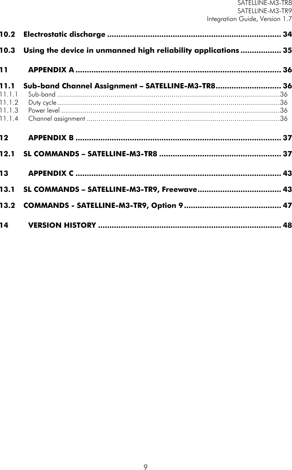         SATELLINE-M3-TR8       SATELLINE-M3-TR9 Integration Guide, Version 1.7  9 10.2 Electrostatic discharge ............................................................................. 34 10.3 Using the device in unmanned high reliability applications .................. 35 11 APPENDIX A ........................................................................................... 36 11.1 Sub-band Channel Assignment – SATELLINE-M3-TR8 ............................. 36 11.1.1 Sub-band ................................................................................................................. 36 11.1.2 Duty cycle ................................................................................................................. 36 11.1.3 Power level ............................................................................................................... 36 11.1.4 Channel assignment .................................................................................................. 36 12 APPENDIX B ........................................................................................... 37 12.1 SL COMMANDS – SATELLINE-M3-TR8 ...................................................... 37 13 APPENDIX C ........................................................................................... 43 13.1 SL COMMANDS – SATELLINE-M3-TR9, Freewave ..................................... 43 13.2 COMMANDS - SATELLINE-M3-TR9, Option 9 ........................................... 47 14 VERSION HISTORY ................................................................................. 48   