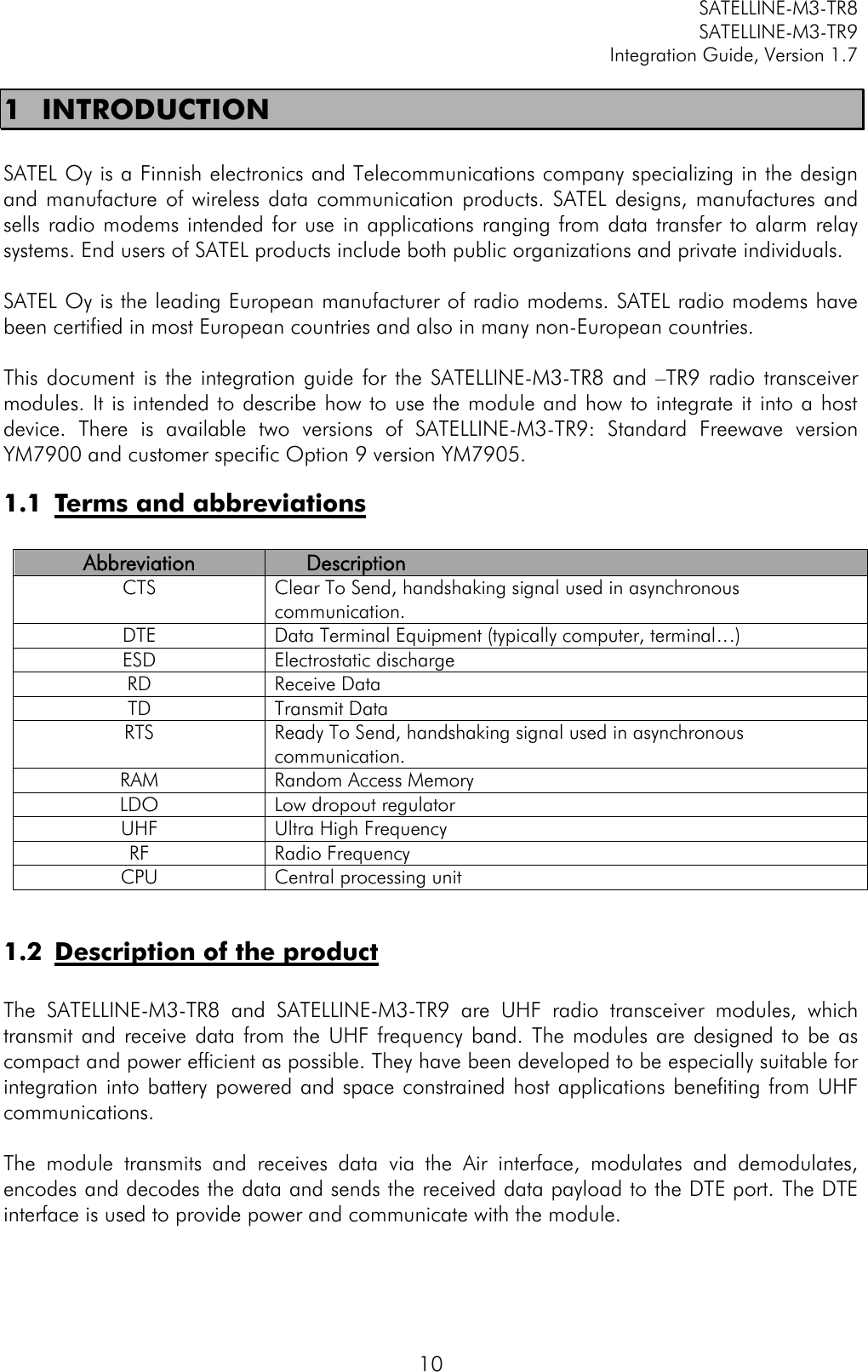         SATELLINE-M3-TR8       SATELLINE-M3-TR9 Integration Guide, Version 1.7  10 1 INTRODUCTION  SATEL Oy is a Finnish electronics and Telecommunications company specializing in the design and manufacture  of  wireless  data  communication  products.  SATEL designs,  manufactures and sells radio modems intended for use in applications ranging from data transfer to alarm relay systems. End users of SATEL products include both public organizations and private individuals.   SATEL Oy is the leading European manufacturer of radio modems. SATEL radio modems have been certified in most European countries and also in many non-European countries.   This document  is  the integration guide  for  the  SATELLINE-M3-TR8  and –TR9 radio transceiver modules. It is intended to describe how to use the module and how to integrate it into a host device.  There  is  available  two  versions  of  SATELLINE-M3-TR9:  Standard  Freewave  version YM7900 and customer specific Option 9 version YM7905. 1.1 Terms and abbreviations  Abbreviation Description CTS Clear To Send, handshaking signal used in asynchronous communication. DTE Data Terminal Equipment (typically computer, terminal…) ESD Electrostatic discharge RD Receive Data TD Transmit Data RTS Ready To Send, handshaking signal used in asynchronous communication.  RAM Random Access Memory LDO Low dropout regulator UHF Ultra High Frequency RF Radio Frequency CPU Central processing unit  1.2 Description of the product  The  SATELLINE-M3-TR8  and  SATELLINE-M3-TR9  are  UHF  radio  transceiver  modules,  which transmit and receive  data  from  the UHF frequency band. The  modules are  designed to  be  as compact and power efficient as possible. They have been developed to be especially suitable for integration into battery powered and space constrained host applications benefiting from UHF communications.   The  module  transmits  and  receives  data  via  the  Air  interface,  modulates  and  demodulates, encodes and decodes the data and sends the received data payload to the DTE port. The DTE interface is used to provide power and communicate with the module.   