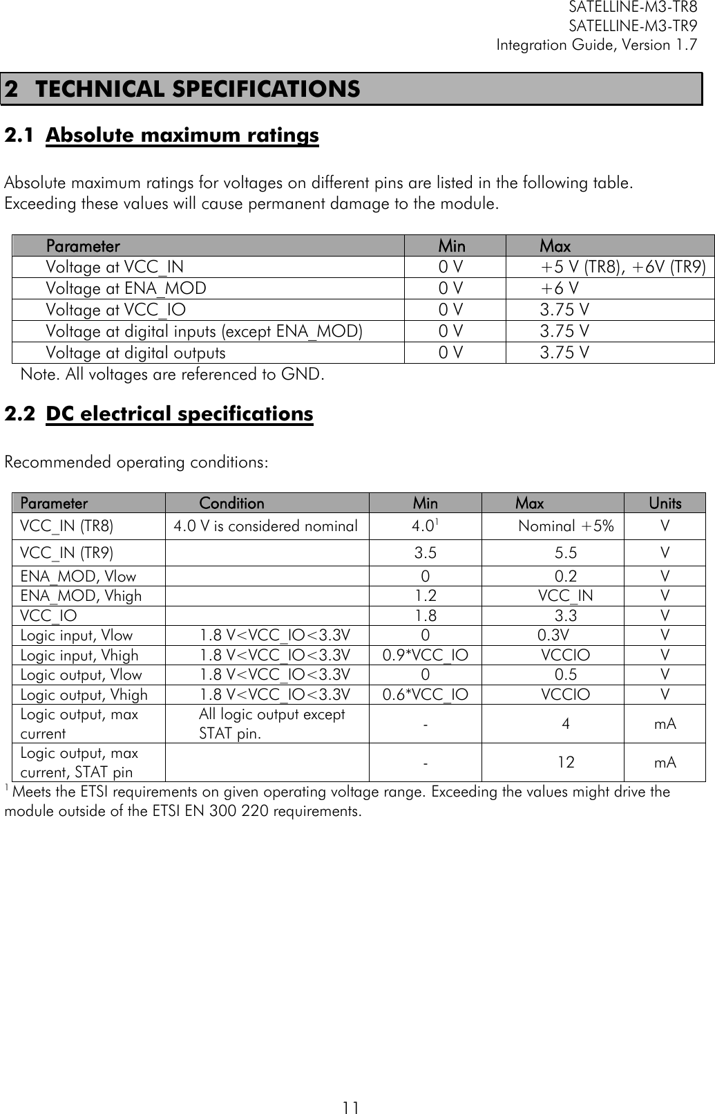         SATELLINE-M3-TR8       SATELLINE-M3-TR9 Integration Guide, Version 1.7  11 2 TECHNICAL SPECIFICATIONS 2.1 Absolute maximum ratings  Absolute maximum ratings for voltages on different pins are listed in the following table. Exceeding these values will cause permanent damage to the module.   Parameter Min Max Voltage at VCC_IN 0 V +5 V (TR8), +6V (TR9) Voltage at ENA_MOD 0 V +6 V Voltage at VCC_IO 0 V 3.75 V Voltage at digital inputs (except ENA_MOD) 0 V 3.75 V Voltage at digital outputs  0 V 3.75 V Note. All voltages are referenced to GND. 2.2 DC electrical specifications  Recommended operating conditions:  Parameter Condition Min Max Units VCC_IN (TR8) 4.0 V is considered nominal 4.01 Nominal +5% V VCC_IN (TR9)  3.5 5.5 V ENA_MOD, Vlow  0 0.2 V ENA_MOD, Vhigh  1.2 VCC_IN V VCC_IO  1.8 3.3 V Logic input, Vlow 1.8 V&lt;VCC_IO&lt;3.3V 0 0.3V V Logic input, Vhigh 1.8 V&lt;VCC_IO&lt;3.3V 0.9*VCC_IO VCCIO V Logic output, Vlow 1.8 V&lt;VCC_IO&lt;3.3V 0 0.5 V Logic output, Vhigh 1.8 V&lt;VCC_IO&lt;3.3V 0.6*VCC_IO VCCIO V Logic output, max current All logic output except STAT pin.  - 4 mA Logic output, max current, STAT pin  - 12 mA 1 Meets the ETSI requirements on given operating voltage range. Exceeding the values might drive the module outside of the ETSI EN 300 220 requirements.           