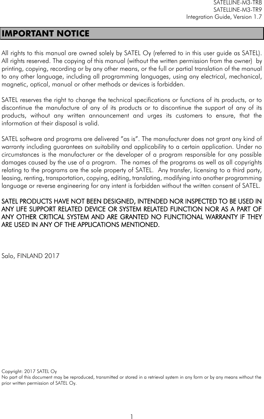         SATELLINE-M3-TR8       SATELLINE-M3-TR9 Integration Guide, Version 1.7  1 IMPORTANT NOTICE  All rights to this manual are owned solely by SATEL Oy (referred to in this user guide as SATEL). All rights reserved. The copying of this manual (without the written permission from the owner)  by printing, copying, recording or by any other means, or the full or partial translation of the manual to any other language, including all programming languages, using any electrical, mechanical, magnetic, optical, manual or other methods or devices is forbidden.   SATEL reserves the right to change the technical specifications or functions of its products, or to discontinue  the  manufacture  of  any of its  products  or  to  discontinue  the  support  of  any  of  its products,  without  any  written  announcement  and  urges  its  customers  to  ensure,  that  the information at their disposal is valid.   SATEL software and programs are delivered ”as is”. The manufacturer does not grant any kind of warranty including guarantees on suitability and applicability to a certain application. Under no circumstances is the manufacturer or the developer of a program responsible for any possible damages caused by the use of a program.  The names of the programs as well as all copyrights relating to the programs are the sole property of SATEL.  Any transfer, licensing to a third party, leasing, renting, transportation, copying, editing, translating, modifying into another programming language or reverse engineering for any intent is forbidden without the written consent of SATEL.  SATEL PRODUCTS HAVE NOT BEEN DESIGNED, INTENDED NOR INSPECTED TO BE USED IN ANY LIFE SUPPORT RELATED DEVICE OR SYSTEM RELATED FUNCTION NOR AS A PART OF ANY OTHER CRITICAL SYSTEM AND ARE GRANTED NO FUNCTIONAL WARRANTY IF THEY ARE USED IN ANY OF THE APPLICATIONS MENTIONED.     Salo, FINLAND 2017               Copyright: 2017 SATEL Oy No part of this document may be reproduced, transmitted or stored in a retrieval system in any form or by any means without the prior written permission of SATEL Oy.  