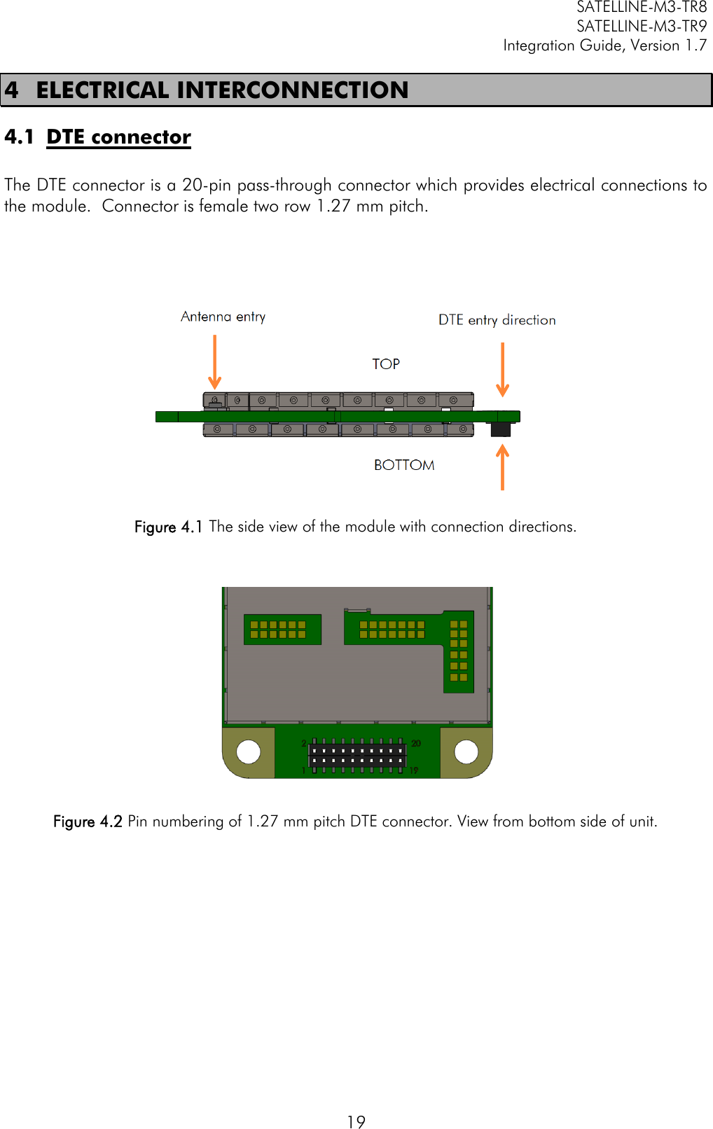         SATELLINE-M3-TR8       SATELLINE-M3-TR9 Integration Guide, Version 1.7  19 4 ELECTRICAL INTERCONNECTION 4.1 DTE connector  The DTE connector is a 20-pin pass-through connector which provides electrical connections to the module.  Connector is female two row 1.27 mm pitch.        Figure 4.1 The side view of the module with connection directions.     Figure 4.2 Pin numbering of 1.27 mm pitch DTE connector. View from bottom side of unit.         