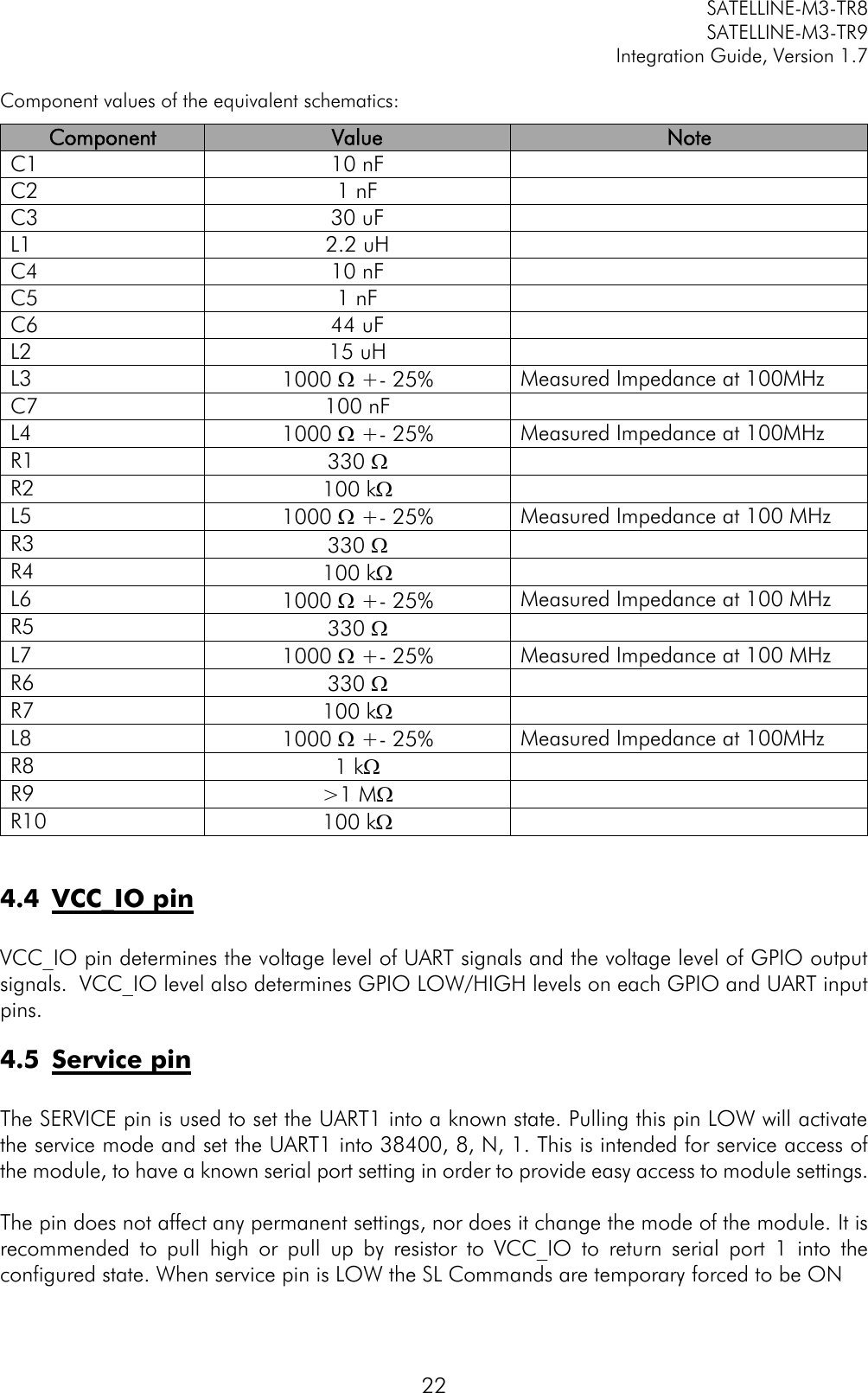         SATELLINE-M3-TR8       SATELLINE-M3-TR9 Integration Guide, Version 1.7  22 Component values of the equivalent schematics: Component Value Note C1 10 nF  C2 1 nF  C3 30 uF  L1 2.2 uH  C4 10 nF  C5 1 nF  C6 44 uF  L2 15 uH  L3 1000  +- 25% Measured Impedance at 100MHz C7 100 nF  L4 1000  +- 25% Measured Impedance at 100MHz R1 330   R2 100 k  L5 1000  +- 25% Measured Impedance at 100 MHz R3 330   R4 100 k  L6 1000  +- 25% Measured Impedance at 100 MHz R5 330   L7 1000  +- 25% Measured Impedance at 100 MHz R6 330   R7 100 k  L8 1000  +- 25% Measured Impedance at 100MHz R8 1 k  R9 &gt;1 M  R10 100 k   4.4 VCC_IO pin  VCC_IO pin determines the voltage level of UART signals and the voltage level of GPIO output signals.  VCC_IO level also determines GPIO LOW/HIGH levels on each GPIO and UART input pins. 4.5 Service pin  The SERVICE pin is used to set the UART1 into a known state. Pulling this pin LOW will activate the service mode and set the UART1 into 38400, 8, N, 1. This is intended for service access of the module, to have a known serial port setting in order to provide easy access to module settings.  The pin does not affect any permanent settings, nor does it change the mode of the module. It is recommended  to  pull  high  or  pull  up  by  resistor  to  VCC_IO  to  return  serial  port  1  into  the configured state. When service pin is LOW the SL Commands are temporary forced to be ON 