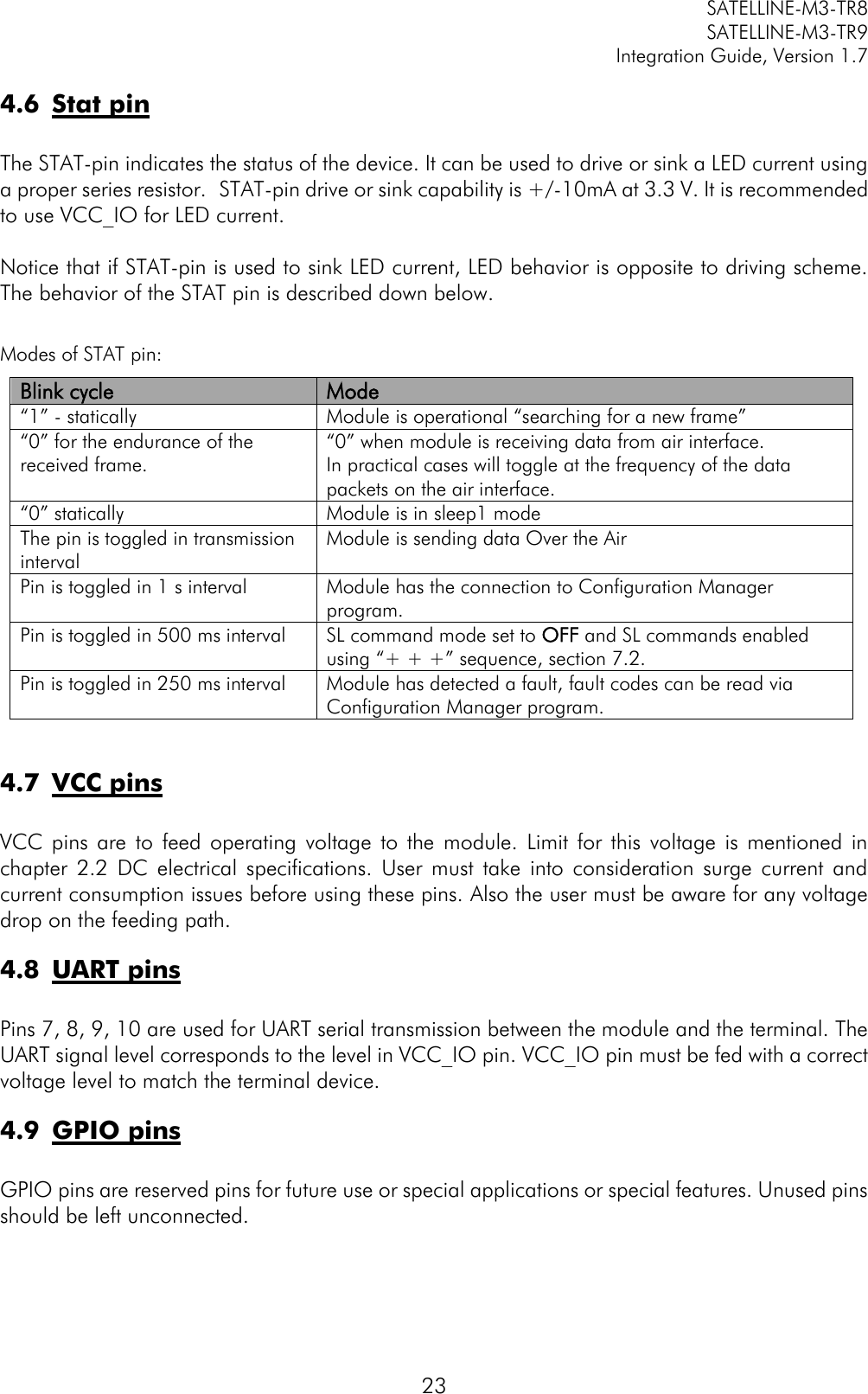         SATELLINE-M3-TR8       SATELLINE-M3-TR9 Integration Guide, Version 1.7  23 4.6 Stat pin  The STAT-pin indicates the status of the device. It can be used to drive or sink a LED current using a proper series resistor.  STAT-pin drive or sink capability is +/-10mA at 3.3 V. It is recommended to use VCC_IO for LED current.  Notice that if STAT-pin is used to sink LED current, LED behavior is opposite to driving scheme. The behavior of the STAT pin is described down below.  Modes of STAT pin: Blink cycle Mode “1” - statically Module is operational “searching for a new frame” “0” for the endurance of the received frame.  “0” when module is receiving data from air interface.  In practical cases will toggle at the frequency of the data packets on the air interface.  “0” statically Module is in sleep1 mode The pin is toggled in transmission interval   Module is sending data Over the Air Pin is toggled in 1 s interval Module has the connection to Configuration Manager program. Pin is toggled in 500 ms interval SL command mode set to OFF and SL commands enabled using “+ + +” sequence, section 7.2. Pin is toggled in 250 ms interval Module has detected a fault, fault codes can be read via Configuration Manager program.  4.7 VCC pins  VCC  pins  are  to  feed operating  voltage  to  the  module.  Limit  for  this  voltage  is  mentioned  in chapter  2.2  DC  electrical  specifications.  User  must  take  into  consideration  surge  current  and current consumption issues before using these pins. Also the user must be aware for any voltage drop on the feeding path.  4.8 UART pins  Pins 7, 8, 9, 10 are used for UART serial transmission between the module and the terminal. The UART signal level corresponds to the level in VCC_IO pin. VCC_IO pin must be fed with a correct voltage level to match the terminal device. 4.9 GPIO pins  GPIO pins are reserved pins for future use or special applications or special features. Unused pins should be left unconnected.   