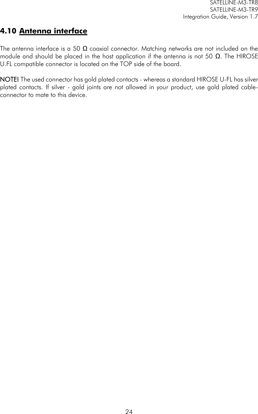         SATELLINE-M3-TR8       SATELLINE-M3-TR9 Integration Guide, Version 1.7  24 4.10 Antenna interface  The antenna interface is a 50 Ω coaxial connector. Matching networks are not included on the module and should be placed in the host application if the antenna is not 50 Ω. The HIROSE U.FL compatible connector is located on the TOP side of the board.   NOTE! The used connector has gold plated contacts - whereas a standard HIROSE U-FL has silver plated contacts.  If  silver  -  gold  joints are  not allowed  in your  product,  use  gold  plated cable-connector to mate to this device.  