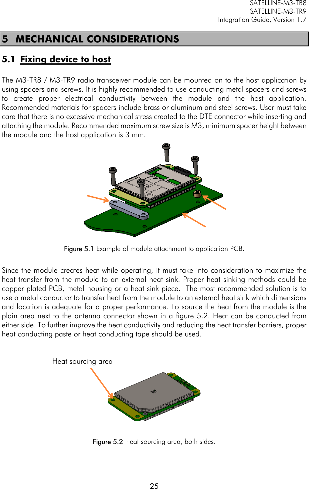         SATELLINE-M3-TR8       SATELLINE-M3-TR9 Integration Guide, Version 1.7  25 5 MECHANICAL CONSIDERATIONS 5.1 Fixing device to host  The M3-TR8 / M3-TR9 radio transceiver module can be mounted on to the host application by using spacers and screws. It is highly recommended to use conducting metal spacers and screws to  create  proper  electrical  conductivity  between  the  module  and  the  host  application. Recommended materials for spacers include brass or aluminum and steel screws. User must take care that there is no excessive mechanical stress created to the DTE connector while inserting and attaching the module. Recommended maximum screw size is M3, minimum spacer height between the module and the host application is 3 mm.  Figure 5.1 Example of module attachment to application PCB.  Since the module creates heat while operating, it must take into consideration to maximize the heat transfer from the module to an external heat sink. Proper heat sinking methods could be copper plated PCB, metal housing or a heat sink piece.  The most recommended solution is to use a metal conductor to transfer heat from the module to an external heat sink which dimensions and location is adequate for a proper performance. To source the heat from the module is the plain area next to the antenna connector shown in a figure 5.2. Heat can be conducted from either side. To further improve the heat conductivity and reducing the heat transfer barriers, proper heat conducting paste or heat conducting tape should be used.                                                            Heat sourcing area   Figure 5.2 Heat sourcing area, both sides.  