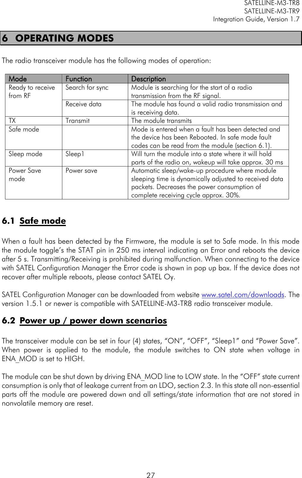         SATELLINE-M3-TR8       SATELLINE-M3-TR9 Integration Guide, Version 1.7  27 6 OPERATING MODES  The radio transceiver module has the following modes of operation:  Mode Function Description Ready to receive from RF Search for sync  Module is searching for the start of a radio transmission from the RF signal. Receive data  The module has found a valid radio transmission and is receiving data.  TX Transmit The module transmits Safe mode   Mode is entered when a fault has been detected and the device has been Rebooted. In safe mode fault codes can be read from the module (section 6.1). Sleep mode Sleep1  Will turn the module into a state where it will hold parts of the radio on, wakeup will take approx. 30 ms Power Save mode Power save Automatic sleep/wake-up procedure where module sleeping time is dynamically adjusted to received data packets. Decreases the power consumption of complete receiving cycle approx. 30%.  6.1 Safe mode  When a fault has been detected by the Firmware, the module is set to Safe mode. In this mode the module toggle’s the STAT pin in 250 ms interval indicating an Error and reboots the device after 5 s. Transmitting/Receiving is prohibited during malfunction. When connecting to the device with SATEL Configuration Manager the Error code is shown in pop up box. If the device does not recover after multiple reboots, please contact SATEL Oy.   SATEL Configuration Manager can be downloaded from website www.satel.com/downloads. The version 1.5.1 or newer is compatible with SATELLINE-M3-TR8 radio transceiver module. 6.2 Power up / power down scenarios  The transceiver module can be set in four (4) states, “ON”, “OFF”, “Sleep1” and “Power Save”. When  power  is  applied  to  the  module,  the  module  switches  to  ON  state  when  voltage  in ENA_MOD is set to HIGH.  The module can be shut down by driving ENA_MOD line to LOW state. In the “OFF” state current consumption is only that of leakage current from an LDO, section 2.3. In this state all non-essential parts off the module are powered down and all settings/state information that are not stored in nonvolatile memory are reset.   