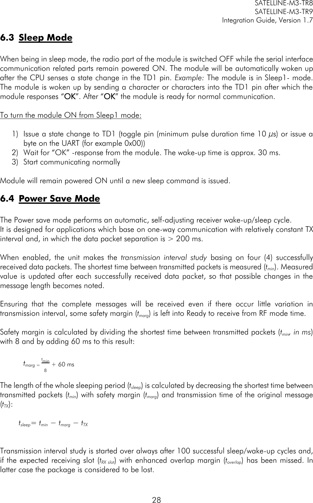         SATELLINE-M3-TR8       SATELLINE-M3-TR9 Integration Guide, Version 1.7  28 6.3 Sleep Mode  When being in sleep mode, the radio part of the module is switched OFF while the serial interface communication related parts remain powered ON. The module will be automatically woken up after the CPU senses a state change in the TD1 pin. Example: The module is in Sleep1- mode. The module is woken up by sending a character or characters into the TD1 pin after which the module responses “OK”. After “OK” the module is ready for normal communication.   To turn the module ON from Sleep1 mode:  1) Issue a state change to TD1 (toggle pin (minimum pulse duration time 10 µs) or issue a byte on the UART (for example 0x00)) 2) Wait for “OK” -response from the module. The wake-up time is approx. 30 ms. 3) Start communicating normally  Module will remain powered ON until a new sleep command is issued. 6.4 Power Save Mode  The Power save mode performs an automatic, self-adjusting receiver wake-up/sleep cycle.   It is designed for applications which base on one-way communication with relatively constant TX interval and, in which the data packet separation is &gt; 200 ms.  When  enabled,  the  unit  makes  the  transmission  interval  study  basing  on  four  (4)  successfully received data packets. The shortest time between transmitted packets is measured (tmin). Measured value is updated after each successfully received data packet,  so that possible  changes  in the message length becomes noted.  Ensuring  that  the  complete  messages  will  be  received  even  if  there  occur  little  variation  in transmission interval, some safety margin (tmarg) is left into Ready to receive from RF mode time.  Safety margin is calculated by dividing the shortest time between transmitted packets (tmin, in ms) with 8 and by adding 60 ms to this result:  tmarg = tmin8+ 60 ms  The length of the whole sleeping period (tsleep) is calculated by decreasing the shortest time between transmitted packets (tmin) with safety margin (tmarg) and transmission time of the original message (tTX):  tsleep= tmin − tmarg − tTX     Transmission interval study is started over always after 100 successful sleep/wake-up cycles and, if the expected receiving slot (tRX slot) with enhanced overlap margin (toverlap) has been missed. In latter case the package is considered to be lost. 