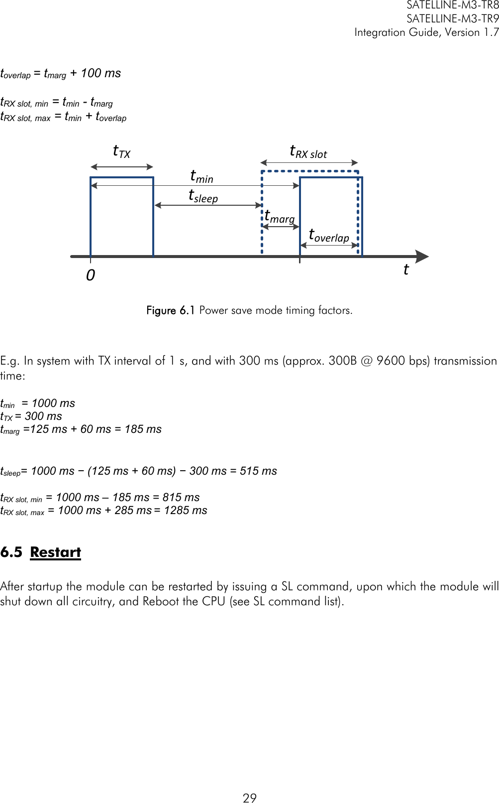         SATELLINE-M3-TR8       SATELLINE-M3-TR9 Integration Guide, Version 1.7  29  toverlap = tmarg + 100 ms  tRX slot, min = tmin - tmarg  tRX slot, max = tmin + toverlap  tTXtmintRX slott0tsleeptoverlaptmarg Figure 6.1 Power save mode timing factors.   E.g. In system with TX interval of 1 s, and with 300 ms (approx. 300B @ 9600 bps) transmission time:  tmin  = 1000 ms tTX = 300 ms  tmarg =125 ms + 60 ms = 185 ms     tsleep= 1000 ms − (125 ms + 60 ms) − 300 ms = 515 ms  tRX slot, min = 1000 ms – 185 ms = 815 ms tRX slot, max = 1000 ms + 285 ms = 1285 ms  6.5 Restart  After startup the module can be restarted by issuing a SL command, upon which the module will shut down all circuitry, and Reboot the CPU (see SL command list).  