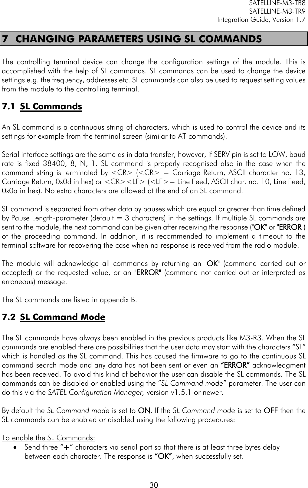         SATELLINE-M3-TR8       SATELLINE-M3-TR9 Integration Guide, Version 1.7  30 7 CHANGING PARAMETERS USING SL COMMANDS  The  controlling  terminal  device  can  change  the  configuration  settings  of  the  module.  This  is accomplished with the help of SL commands. SL commands can be used to change the device settings e.g. the frequency, addresses etc. SL commands can also be used to request setting values from the module to the controlling terminal. 7.1 SL Commands  An SL command is a continuous string of characters, which is used to control the device and its settings for example from the terminal screen (similar to AT commands).  Serial interface settings are the same as in data transfer, however, if SERV pin is set to LOW, baud rate  is  fixed  38400,  8, N,  1.  SL  command  is  properly  recognised  also  in  the  case  when  the command string is terminated  by &lt;CR&gt;  (&lt;CR&gt;  = Carriage Return,  ASCII character no. 13, Carriage Return, 0x0d in hex) or &lt;CR&gt;&lt;LF&gt; (&lt;LF&gt;= Line Feed, ASCII char. no. 10, Line Feed, 0x0a in hex). No extra characters are allowed at the end of an SL command.  SL command is separated from other data by pauses which are equal or greater than time defined by Pause Length-parameter (default = 3 characters) in the settings. If multiple SL commands are sent to the module, the next command can be given after receiving the response (&quot;OK&quot; or &quot;ERROR&quot;) of  the  proceeding  command.  In  addition,  it  is  recommended  to  implement  a  timeout  to  the terminal software for recovering the case when no response is received from the radio module.   The  module  will  acknowledge  all  commands  by  returning  an  &quot;OK&quot;  (command  carried  out  or accepted)  or  the  requested  value, or an  &quot;ERROR&quot;  (command not carried out  or interpreted as erroneous) message.  The SL commands are listed in appendix B. 7.2 SL Command Mode  The SL commands have always been enabled in the previous products like M3-R3. When the SL commands are enabled there are possibilities that the user data may start with the characters “SL” which is handled as the SL command. This has caused the firmware to go to the continuous SL command search mode and any data has not been sent or even an “ERROR” acknowledgment has been received. To avoid this kind of behavior the user can disable the SL commands. The SL commands can be disabled or enabled using the “SL Command mode” parameter. The user can do this via the SATEL Configuration Manager, version v1.5.1 or newer.  By default the SL Command mode is set to ON. If the SL Command mode is set to OFF then the SL commands can be enabled or disabled using the following procedures:   To enable the SL Commands:  Send three “+” characters via serial port so that there is at least three bytes delay between each character. The response is “OK”, when successfully set. 