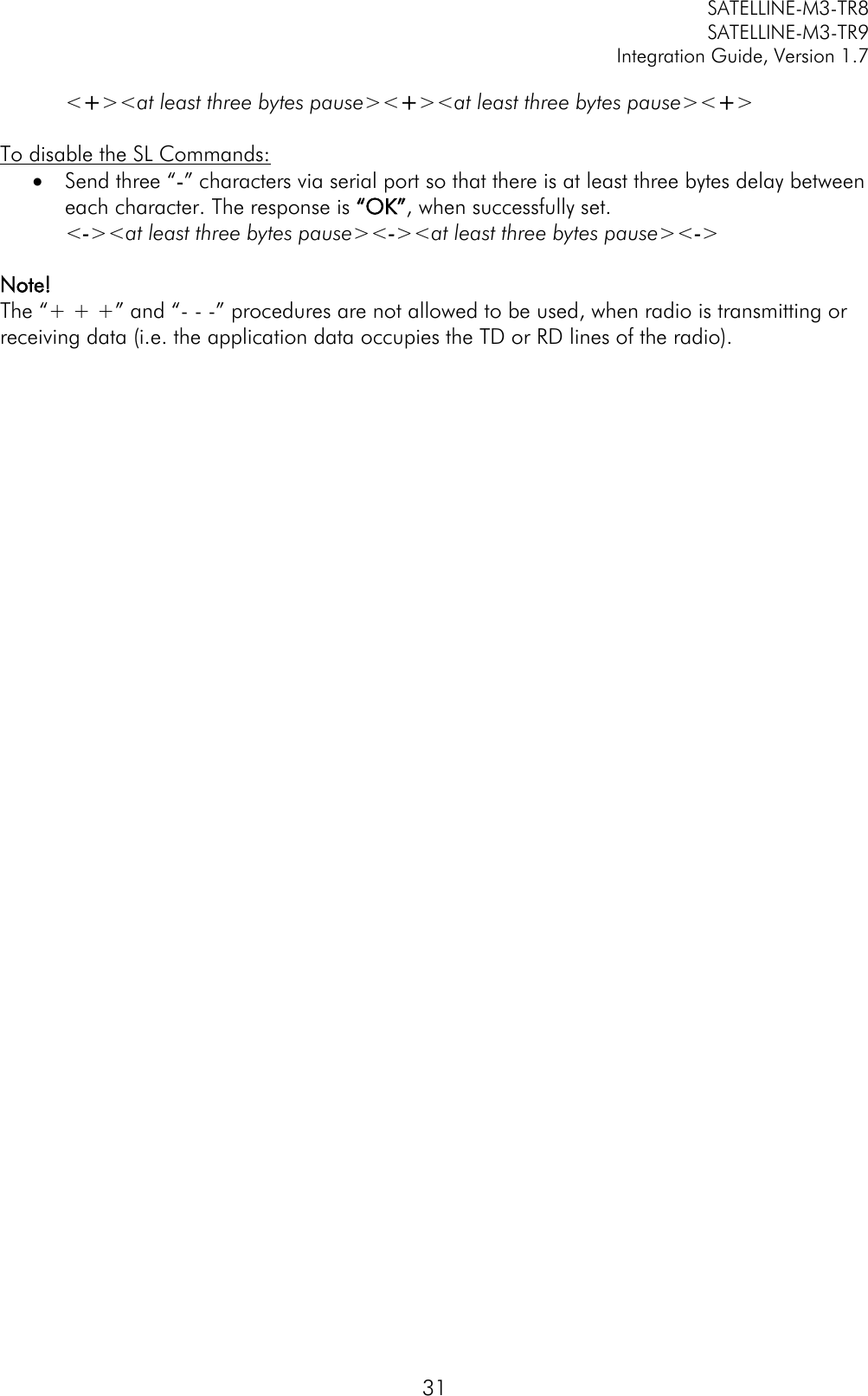         SATELLINE-M3-TR8       SATELLINE-M3-TR9 Integration Guide, Version 1.7  31 &lt;+&gt;&lt;at least three bytes pause&gt;&lt;+&gt;&lt;at least three bytes pause&gt;&lt;+&gt;  To disable the SL Commands:  Send three “-” characters via serial port so that there is at least three bytes delay between each character. The response is “OK”, when successfully set. &lt;-&gt;&lt;at least three bytes pause&gt;&lt;-&gt;&lt;at least three bytes pause&gt;&lt;-&gt;  Note!  The “+ + +” and “- - -” procedures are not allowed to be used, when radio is transmitting or receiving data (i.e. the application data occupies the TD or RD lines of the radio).       