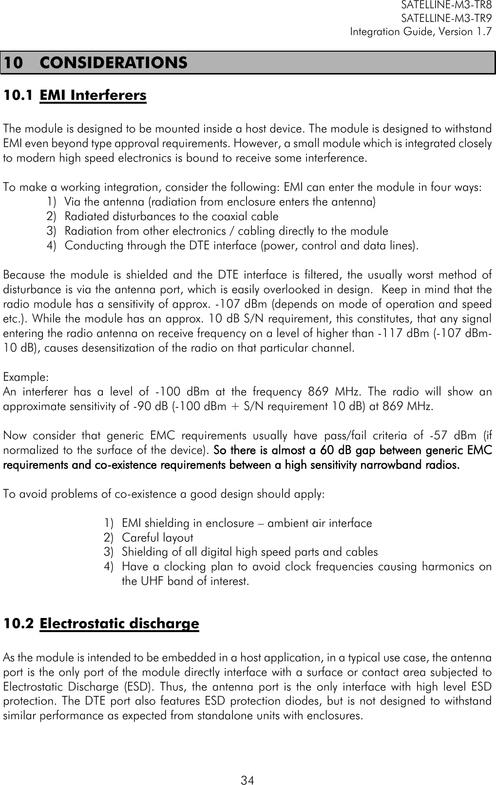         SATELLINE-M3-TR8       SATELLINE-M3-TR9 Integration Guide, Version 1.7  34 10    CONSIDERATIONS 10.1 EMI Interferers  The module is designed to be mounted inside a host device. The module is designed to withstand EMI even beyond type approval requirements. However, a small module which is integrated closely to modern high speed electronics is bound to receive some interference.  To make a working integration, consider the following: EMI can enter the module in four ways: 1) Via the antenna (radiation from enclosure enters the antenna) 2) Radiated disturbances to the coaxial cable 3) Radiation from other electronics / cabling directly to the module 4) Conducting through the DTE interface (power, control and data lines).  Because  the  module is shielded  and  the DTE  interface  is filtered,  the usually worst method  of disturbance is via the antenna port, which is easily overlooked in design.  Keep in mind that the radio module has a sensitivity of approx. -107 dBm (depends on mode of operation and speed etc.). While the module has an approx. 10 dB S/N requirement, this constitutes, that any signal entering the radio antenna on receive frequency on a level of higher than -117 dBm (-107 dBm-10 dB), causes desensitization of the radio on that particular channel.  Example:  An  interferer  has  a  level  of  -100  dBm  at  the  frequency  869  MHz.  The  radio  will  show  an approximate sensitivity of -90 dB (-100 dBm + S/N requirement 10 dB) at 869 MHz.  Now  consider  that  generic  EMC  requirements  usually  have  pass/fail  criteria  of  -57  dBm  (if normalized to the surface of the device). So there is almost a 60 dB gap between generic EMC requirements and co-existence requirements between a high sensitivity narrowband radios.  To avoid problems of co-existence a good design should apply:  1) EMI shielding in enclosure – ambient air interface 2) Careful layout 3) Shielding of all digital high speed parts and cables 4) Have a clocking plan to avoid clock frequencies causing harmonics on the UHF band of interest.   10.2 Electrostatic discharge   As the module is intended to be embedded in a host application, in a typical use case, the antenna port is the only port of the module directly interface with a surface or contact area subjected to Electrostatic  Discharge  (ESD).  Thus,  the antenna  port  is the  only  interface  with high level  ESD protection. The DTE port also features ESD protection diodes, but is not designed to withstand similar performance as expected from standalone units with enclosures. 