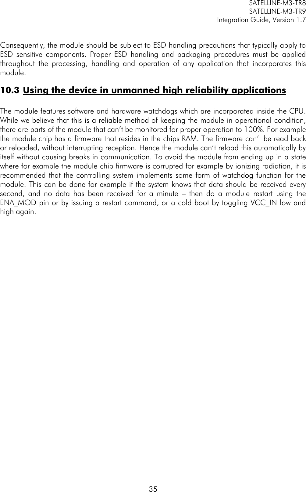         SATELLINE-M3-TR8       SATELLINE-M3-TR9 Integration Guide, Version 1.7  35  Consequently, the module should be subject to ESD handling precautions that typically apply to ESD  sensitive  components.  Proper  ESD  handling  and  packaging  procedures  must  be  applied throughout  the  processing,  handling  and  operation  of  any  application  that  incorporates  this module. 10.3 Using the device in unmanned high reliability applications   The module features software and hardware watchdogs which are incorporated inside the CPU. While we believe that this is a reliable method of keeping the module in operational condition, there are parts of the module that can’t be monitored for proper operation to 100%. For example the module chip has a firmware that resides in the chips RAM. The firmware can’t be read back or reloaded, without interrupting reception. Hence the module can’t reload this automatically by itself without causing breaks in communication. To avoid the module from ending up in a state where for example the module chip firmware is corrupted for example by ionizing radiation, it is recommended that the controlling system implements some form of  watchdog function for the module. This can be done for example if the system knows that data should be received every second,  and  no  data  has  been  received  for  a  minute  –  then  do  a  module  restart  using  the ENA_MOD pin or by issuing a restart command, or a cold boot by toggling VCC_IN low and high again.      