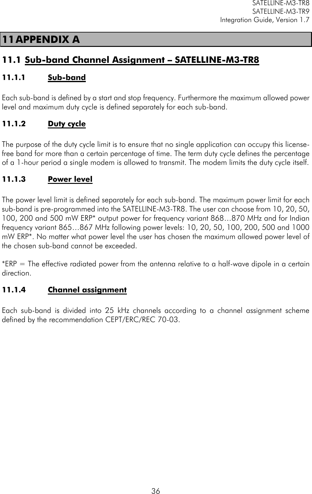         SATELLINE-M3-TR8       SATELLINE-M3-TR9 Integration Guide, Version 1.7  36 11 APPENDIX A 11.1 Sub-band Channel Assignment – SATELLINE-M3-TR8 11.1.1 Sub-band   Each sub-band is defined by a start and stop frequency. Furthermore the maximum allowed power level and maximum duty cycle is defined separately for each sub-band.  11.1.2 Duty cycle  The purpose of the duty cycle limit is to ensure that no single application can occupy this license-free band for more than a certain percentage of time. The term duty cycle defines the percentage of a 1-hour period a single modem is allowed to transmit. The modem limits the duty cycle itself.  11.1.3 Power level  The power level limit is defined separately for each sub-band. The maximum power limit for each sub-band is pre-programmed into the SATELLINE-M3-TR8. The user can choose from 10, 20, 50, 100, 200 and 500 mW ERP* output power for frequency variant 868…870 MHz and for Indian frequency variant 865…867 MHz following power levels: 10, 20, 50, 100, 200, 500 and 1000 mW ERP*. No matter what power level the user has chosen the maximum allowed power level of the chosen sub-band cannot be exceeded.   *ERP = The effective radiated power from the antenna relative to a half-wave dipole in a certain direction.  11.1.4 Channel assignment  Each  sub-band  is  divided  into  25  kHz  channels  according  to  a  channel  assignment  scheme defined by the recommendation CEPT/ERC/REC 70-03.        