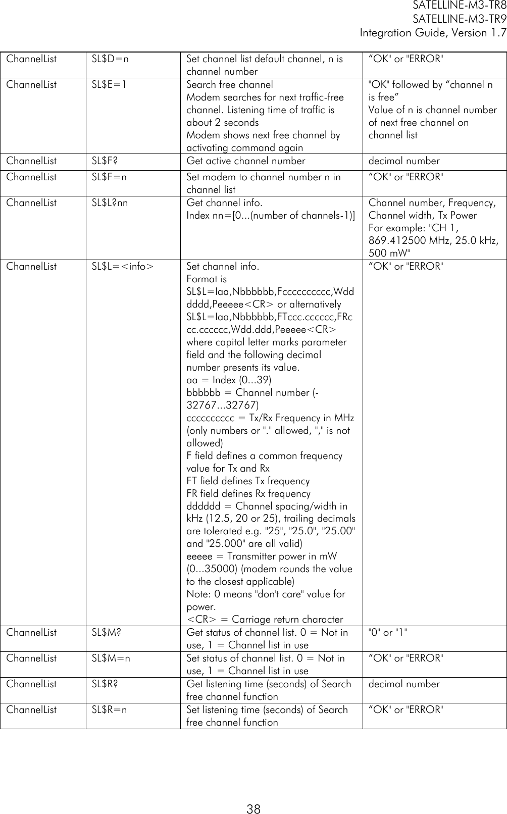         SATELLINE-M3-TR8       SATELLINE-M3-TR9 Integration Guide, Version 1.7  38 ChannelList SL$D=n Set channel list default channel, n is channel number “OK&quot; or &quot;ERROR&quot; ChannelList SL$E=1 Search free channel Modem searches for next traffic-free channel. Listening time of traffic is about 2 seconds Modem shows next free channel by activating command again &quot;OK&quot; followed by “channel n is free” Value of n is channel number of next free channel on channel list ChannelList SL$F? Get active channel number decimal number ChannelList SL$F=n Set modem to channel number n in channel list “OK&quot; or &quot;ERROR&quot; ChannelList SL$L?nn Get channel info. Index nn=[0...(number of channels-1)] Channel number, Frequency, Channel width, Tx Power For example: &quot;CH 1, 869.412500 MHz, 25.0 kHz, 500 mW&quot; ChannelList SL$L=&lt;info&gt; Set channel info. Format is SL$L=Iaa,Nbbbbbb,Fcccccccccc,Wdddddd,Peeeee&lt;CR&gt; or alternatively SL$L=Iaa,Nbbbbbb,FTccc.cccccc,FRccc.cccccc,Wdd.ddd,Peeeee&lt;CR&gt; where capital letter marks parameter field and the following decimal number presents its value. aa = Index (0...39) bbbbbb = Channel number (-32767...32767) cccccccccc = Tx/Rx Frequency in MHz (only numbers or &quot;.&quot; allowed, &quot;,&quot; is not allowed) F field defines a common frequency value for Tx and Rx FT field defines Tx frequency FR field defines Rx frequency dddddd = Channel spacing/width in kHz (12.5, 20 or 25), trailing decimals are tolerated e.g. &quot;25&quot;, &quot;25.0&quot;, &quot;25.00&quot; and &quot;25.000&quot; are all valid) eeeee = Transmitter power in mW (0...35000) (modem rounds the value to the closest applicable) Note: 0 means &quot;don&apos;t care&quot; value for power. &lt;CR&gt; = Carriage return character “OK&quot; or &quot;ERROR&quot; ChannelList SL$M? Get status of channel list. 0 = Not in use, 1 = Channel list in use &quot;0&quot; or &quot;1&quot; ChannelList SL$M=n Set status of channel list. 0 = Not in use, 1 = Channel list in use “OK&quot; or &quot;ERROR&quot; ChannelList SL$R? Get listening time (seconds) of Search free channel function decimal number ChannelList SL$R=n Set listening time (seconds) of Search free channel function “OK&quot; or &quot;ERROR&quot; 