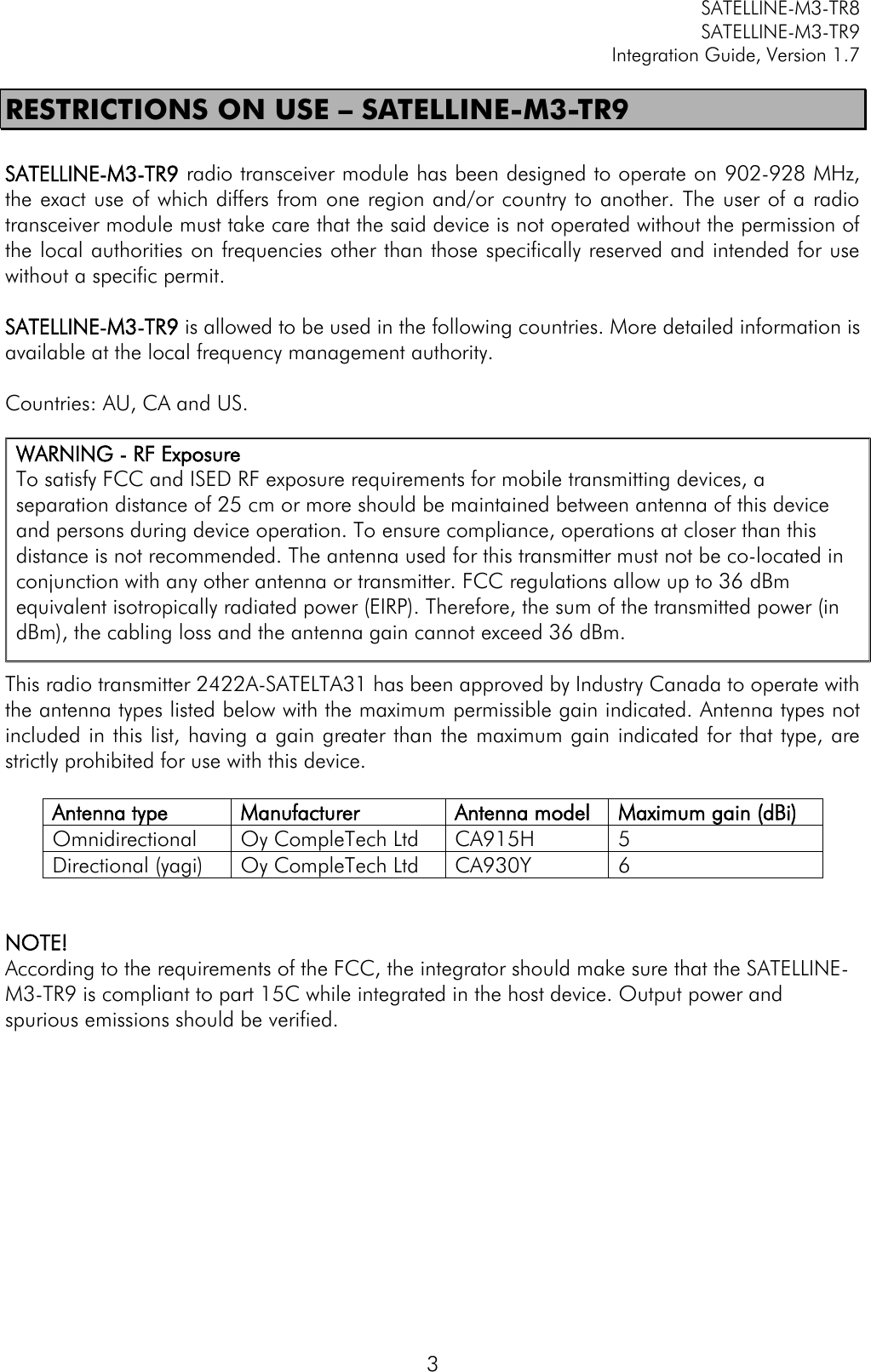         SATELLINE-M3-TR8       SATELLINE-M3-TR9 Integration Guide, Version 1.7  3 RESTRICTIONS ON USE – SATELLINE-M3-TR9  SATELLINE-M3-TR9 radio transceiver module has been designed to operate on 902-928 MHz, the exact use of which differs from one region and/or country to another. The user of a radio transceiver module must take care that the said device is not operated without the permission of the local authorities on frequencies other than those specifically reserved and intended for use without a specific permit.   SATELLINE-M3-TR9 is allowed to be used in the following countries. More detailed information is available at the local frequency management authority.  Countries: AU, CA and US.            This radio transmitter 2422A-SATELTA31 has been approved by Industry Canada to operate with the antenna types listed below with the maximum permissible gain indicated. Antenna types not included in this list, having a gain greater than the maximum gain indicated for that type, are strictly prohibited for use with this device.  Antenna type Manufacturer Antenna model Maximum gain (dBi) Omnidirectional Oy CompleTech Ltd CA915H 5 Directional (yagi) Oy CompleTech Ltd CA930Y 6   NOTE!  According to the requirements of the FCC, the integrator should make sure that the SATELLINE-M3-TR9 is compliant to part 15C while integrated in the host device. Output power and spurious emissions should be verified. WARNING - RF Exposure To satisfy FCC and ISED RF exposure requirements for mobile transmitting devices, a separation distance of 25 cm or more should be maintained between antenna of this device and persons during device operation. To ensure compliance, operations at closer than this distance is not recommended. The antenna used for this transmitter must not be co-located in conjunction with any other antenna or transmitter. FCC regulations allow up to 36 dBm equivalent isotropically radiated power (EIRP). Therefore, the sum of the transmitted power (in dBm), the cabling loss and the antenna gain cannot exceed 36 dBm. 