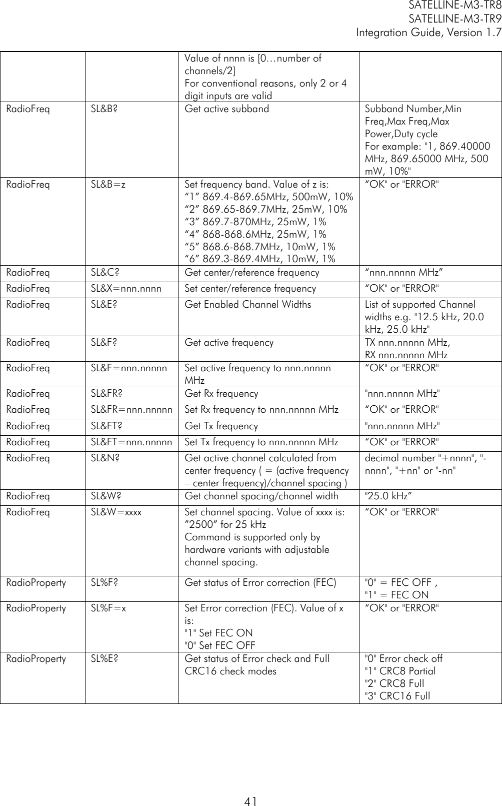         SATELLINE-M3-TR8       SATELLINE-M3-TR9 Integration Guide, Version 1.7  41 Value of nnnn is [0…number of channels/2] For conventional reasons, only 2 or 4 digit inputs are valid RadioFreq SL&amp;B? Get active subband Subband Number,Min Freq,Max Freq,Max Power,Duty cycle For example: &quot;1, 869.40000 MHz, 869.65000 MHz, 500 mW, 10%&quot; RadioFreq SL&amp;B=z Set frequency band. Value of z is: “1” 869.4-869.65MHz, 500mW, 10% “2” 869.65-869.7MHz, 25mW, 10% “3” 869.7-870MHz, 25mW, 1% “4” 868-868.6MHz, 25mW, 1% “5” 868.6-868.7MHz, 10mW, 1% “6” 869.3-869.4MHz, 10mW, 1%  “OK&quot; or &quot;ERROR&quot; RadioFreq SL&amp;C? Get center/reference frequency “nnn.nnnnn MHz” RadioFreq SL&amp;X=nnn.nnnn Set center/reference frequency “OK&quot; or &quot;ERROR&quot; RadioFreq SL&amp;E? Get Enabled Channel Widths List of supported Channel widths e.g. &quot;12.5 kHz, 20.0 kHz, 25.0 kHz&quot; RadioFreq SL&amp;F? Get active frequency TX nnn.nnnnn MHz,           RX nnn.nnnnn MHz RadioFreq SL&amp;F=nnn.nnnnn Set active frequency to nnn.nnnnn MHz “OK&quot; or &quot;ERROR&quot; RadioFreq SL&amp;FR? Get Rx frequency &quot;nnn.nnnnn MHz&quot; RadioFreq SL&amp;FR=nnn.nnnnn Set Rx frequency to nnn.nnnnn MHz “OK&quot; or &quot;ERROR&quot; RadioFreq SL&amp;FT? Get Tx frequency &quot;nnn.nnnnn MHz&quot; RadioFreq SL&amp;FT=nnn.nnnnn Set Tx frequency to nnn.nnnnn MHz “OK&quot; or &quot;ERROR&quot; RadioFreq SL&amp;N? Get active channel calculated from center frequency ( = (active frequency – center frequency)/channel spacing ) decimal number &quot;+nnnn&quot;, &quot;-nnnn&quot;, &quot;+nn&quot; or &quot;-nn&quot; RadioFreq SL&amp;W? Get channel spacing/channel width &quot;25.0 kHz” RadioFreq SL&amp;W=xxxx Set channel spacing. Value of xxxx is: ”2500” for 25 kHz Command is supported only by hardware variants with adjustable channel spacing. “OK&quot; or &quot;ERROR&quot; RadioProperty SL%F? Get status of Error correction (FEC) &quot;0&quot; = FEC OFF , &quot;1&quot; = FEC ON RadioProperty SL%F=x Set Error correction (FEC). Value of x is: &quot;1&quot; Set FEC ON &quot;0&quot; Set FEC OFF “OK&quot; or &quot;ERROR&quot; RadioProperty SL%E? Get status of Error check and Full CRC16 check modes &quot;0&quot; Error check off  &quot;1&quot; CRC8 Partial &quot;2&quot; CRC8 Full &quot;3&quot; CRC16 Full 