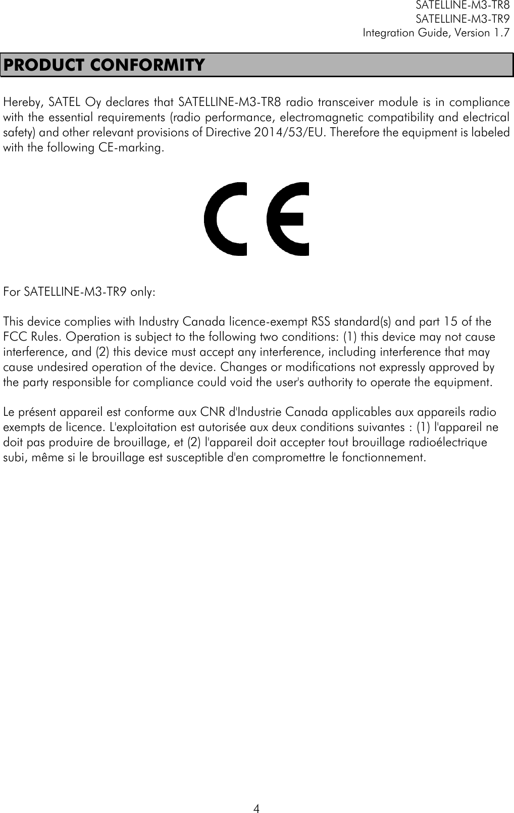         SATELLINE-M3-TR8       SATELLINE-M3-TR9 Integration Guide, Version 1.7  4 PRODUCT CONFORMITY  Hereby, SATEL Oy declares that SATELLINE-M3-TR8 radio transceiver module is in compliance with the essential requirements (radio performance, electromagnetic compatibility and electrical safety) and other relevant provisions of Directive 2014/53/EU. Therefore the equipment is labeled with the following CE-marking.      For SATELLINE-M3-TR9 only: This device complies with Industry Canada licence-exempt RSS standard(s) and part 15 of the FCC Rules. Operation is subject to the following two conditions: (1) this device may not cause interference, and (2) this device must accept any interference, including interference that may cause undesired operation of the device. Changes or modifications not expressly approved by the party responsible for compliance could void the user&apos;s authority to operate the equipment. Le présent appareil est conforme aux CNR d&apos;Industrie Canada applicables aux appareils radio exempts de licence. L&apos;exploitation est autorisée aux deux conditions suivantes : (1) l&apos;appareil ne doit pas produire de brouillage, et (2) l&apos;appareil doit accepter tout brouillage radioélectrique subi, même si le brouillage est susceptible d&apos;en compromettre le fonctionnement.  