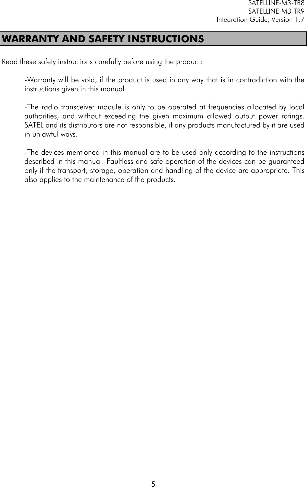         SATELLINE-M3-TR8       SATELLINE-M3-TR9 Integration Guide, Version 1.7  5 WARRANTY AND SAFETY INSTRUCTIONS  Read these safety instructions carefully before using the product:  -Warranty will be void, if the product is used in any way that is in contradiction with the instructions given in this manual  -The  radio  transceiver module  is  only  to be  operated  at  frequencies allocated  by  local authorities,  and  without  exceeding  the  given  maximum  allowed  output  power  ratings. SATEL and its distributors are not responsible, if any products manufactured by it are used in unlawful ways.   -The devices mentioned in this manual are to be used only according to the instructions described in this manual. Faultless and safe operation of the devices can be guaranteed only if the transport, storage, operation and handling of the device are appropriate. This also applies to the maintenance of the products.                                