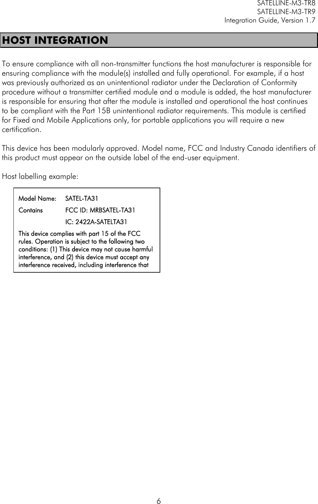         SATELLINE-M3-TR8       SATELLINE-M3-TR9 Integration Guide, Version 1.7  6 HOST INTEGRATION  To ensure compliance with all non-transmitter functions the host manufacturer is responsible for ensuring compliance with the module(s) installed and fully operational. For example, if a host was previously authorized as an unintentional radiator under the Declaration of Conformity procedure without a transmitter certified module and a module is added, the host manufacturer is responsible for ensuring that after the module is installed and operational the host continues to be compliant with the Part 15B unintentional radiator requirements. This module is certified for Fixed and Mobile Applications only, for portable applications you will require a new certification.  This device has been modularly approved. Model name, FCC and Industry Canada identifiers of this product must appear on the outside label of the end-user equipment.  Host labelling example:     Model Name:  SATEL-TA31 Contains  FCC ID: MRBSATEL-TA31                        IC: 2422A-SATELTA31 This device complies with part 15 of the FCC rules. Operation is subject to the following two conditions: (1) This device may not cause harmful interference, and (2) this device must accept any interference received, including interference that may cause undesired operation.  